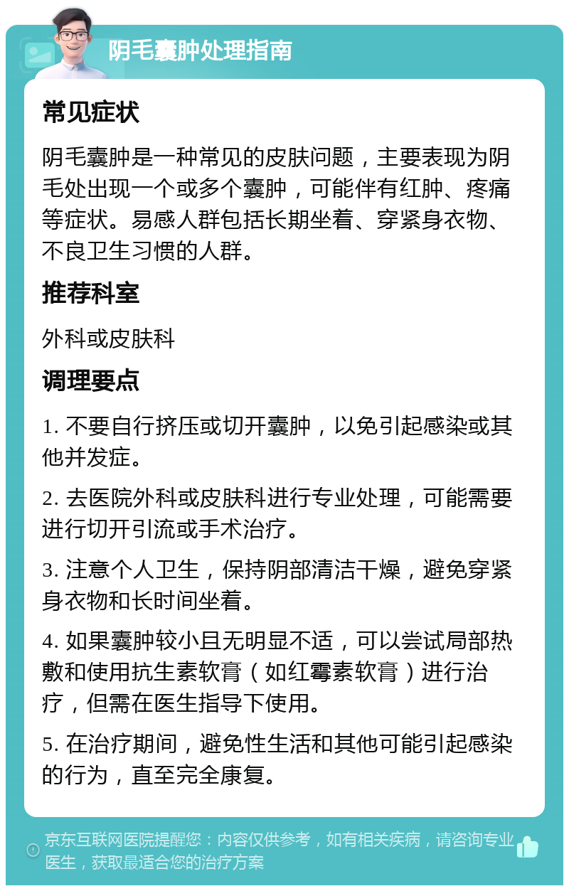 阴毛囊肿处理指南 常见症状 阴毛囊肿是一种常见的皮肤问题，主要表现为阴毛处出现一个或多个囊肿，可能伴有红肿、疼痛等症状。易感人群包括长期坐着、穿紧身衣物、不良卫生习惯的人群。 推荐科室 外科或皮肤科 调理要点 1. 不要自行挤压或切开囊肿，以免引起感染或其他并发症。 2. 去医院外科或皮肤科进行专业处理，可能需要进行切开引流或手术治疗。 3. 注意个人卫生，保持阴部清洁干燥，避免穿紧身衣物和长时间坐着。 4. 如果囊肿较小且无明显不适，可以尝试局部热敷和使用抗生素软膏（如红霉素软膏）进行治疗，但需在医生指导下使用。 5. 在治疗期间，避免性生活和其他可能引起感染的行为，直至完全康复。