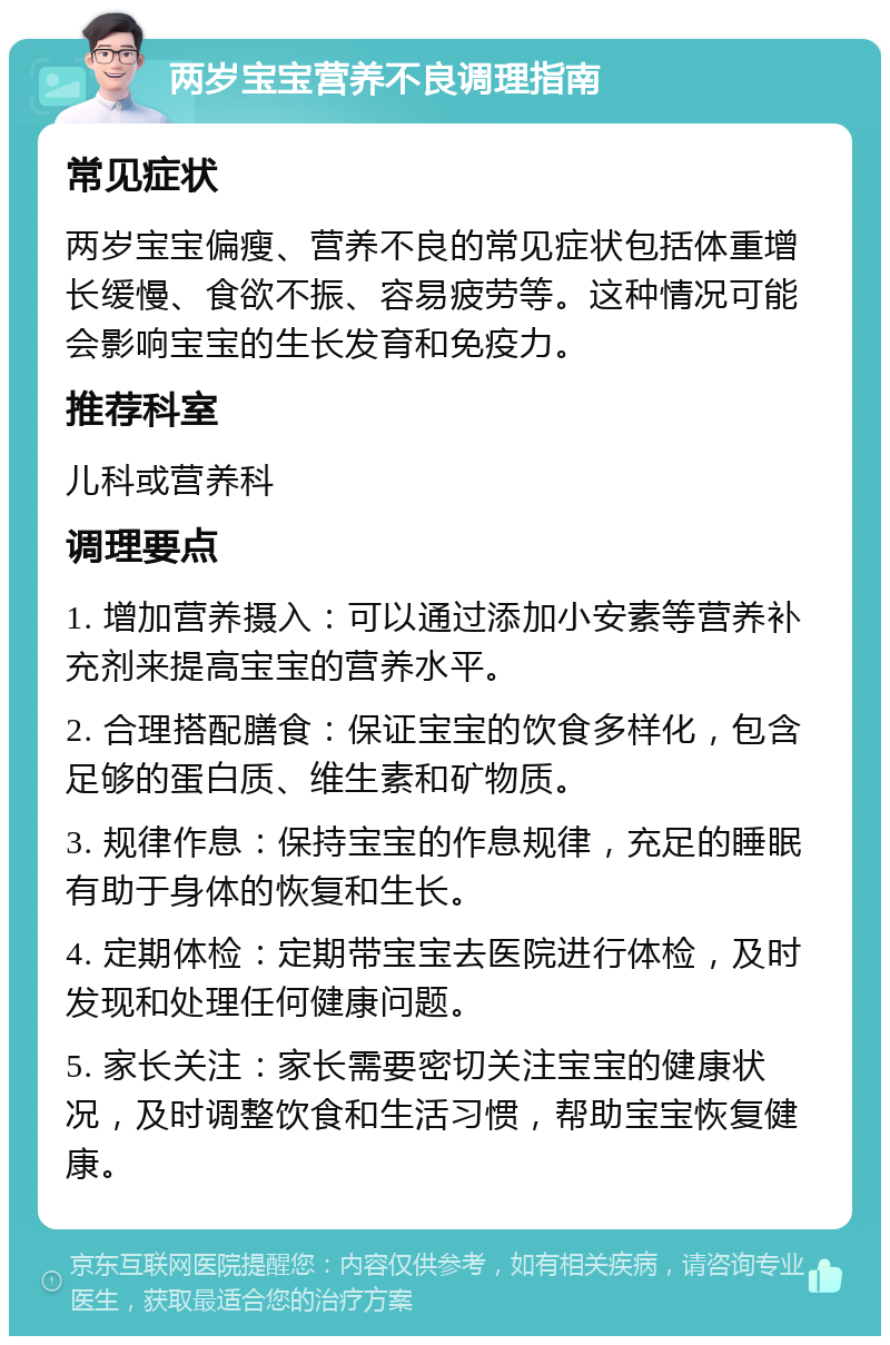 两岁宝宝营养不良调理指南 常见症状 两岁宝宝偏瘦、营养不良的常见症状包括体重增长缓慢、食欲不振、容易疲劳等。这种情况可能会影响宝宝的生长发育和免疫力。 推荐科室 儿科或营养科 调理要点 1. 增加营养摄入：可以通过添加小安素等营养补充剂来提高宝宝的营养水平。 2. 合理搭配膳食：保证宝宝的饮食多样化，包含足够的蛋白质、维生素和矿物质。 3. 规律作息：保持宝宝的作息规律，充足的睡眠有助于身体的恢复和生长。 4. 定期体检：定期带宝宝去医院进行体检，及时发现和处理任何健康问题。 5. 家长关注：家长需要密切关注宝宝的健康状况，及时调整饮食和生活习惯，帮助宝宝恢复健康。