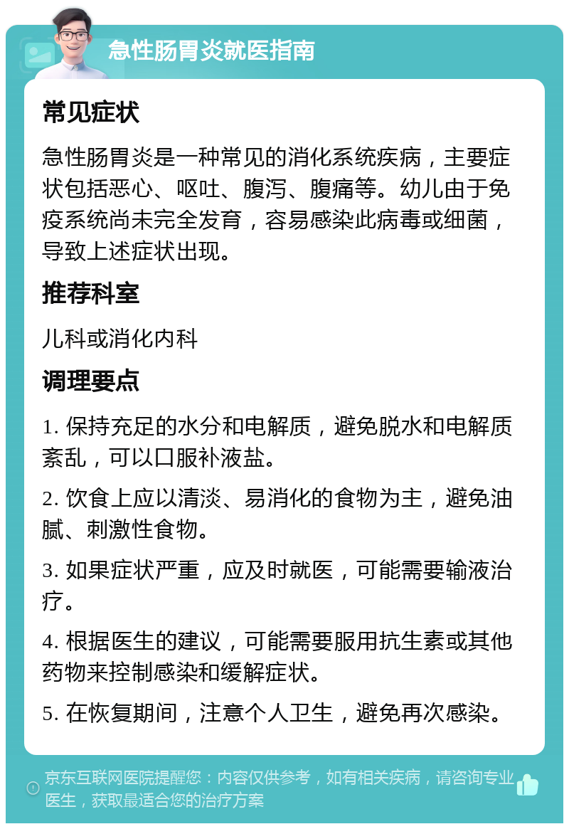 急性肠胃炎就医指南 常见症状 急性肠胃炎是一种常见的消化系统疾病，主要症状包括恶心、呕吐、腹泻、腹痛等。幼儿由于免疫系统尚未完全发育，容易感染此病毒或细菌，导致上述症状出现。 推荐科室 儿科或消化内科 调理要点 1. 保持充足的水分和电解质，避免脱水和电解质紊乱，可以口服补液盐。 2. 饮食上应以清淡、易消化的食物为主，避免油腻、刺激性食物。 3. 如果症状严重，应及时就医，可能需要输液治疗。 4. 根据医生的建议，可能需要服用抗生素或其他药物来控制感染和缓解症状。 5. 在恢复期间，注意个人卫生，避免再次感染。