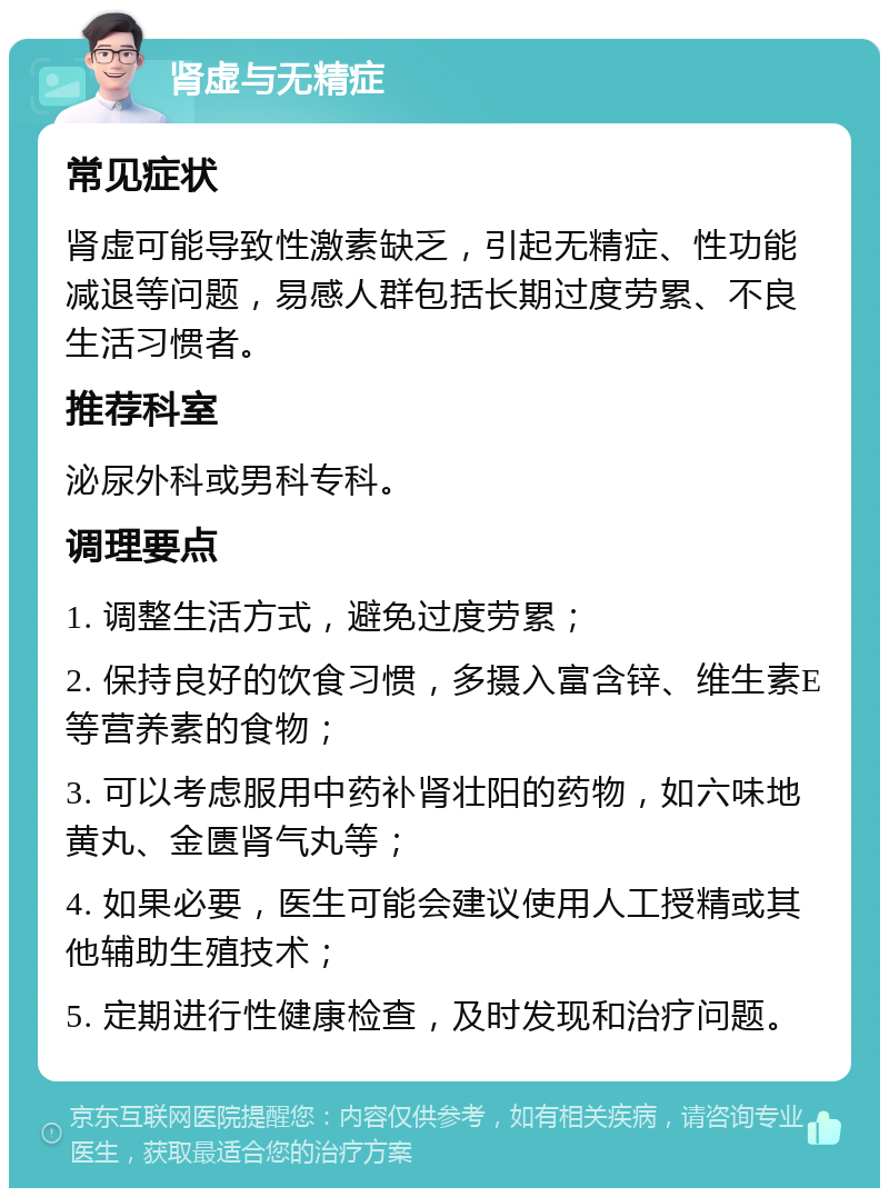 肾虚与无精症 常见症状 肾虚可能导致性激素缺乏，引起无精症、性功能减退等问题，易感人群包括长期过度劳累、不良生活习惯者。 推荐科室 泌尿外科或男科专科。 调理要点 1. 调整生活方式，避免过度劳累； 2. 保持良好的饮食习惯，多摄入富含锌、维生素E等营养素的食物； 3. 可以考虑服用中药补肾壮阳的药物，如六味地黄丸、金匮肾气丸等； 4. 如果必要，医生可能会建议使用人工授精或其他辅助生殖技术； 5. 定期进行性健康检查，及时发现和治疗问题。