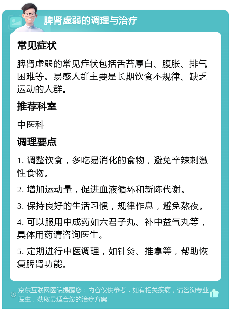 脾肾虚弱的调理与治疗 常见症状 脾肾虚弱的常见症状包括舌苔厚白、腹胀、排气困难等。易感人群主要是长期饮食不规律、缺乏运动的人群。 推荐科室 中医科 调理要点 1. 调整饮食，多吃易消化的食物，避免辛辣刺激性食物。 2. 增加运动量，促进血液循环和新陈代谢。 3. 保持良好的生活习惯，规律作息，避免熬夜。 4. 可以服用中成药如六君子丸、补中益气丸等，具体用药请咨询医生。 5. 定期进行中医调理，如针灸、推拿等，帮助恢复脾肾功能。