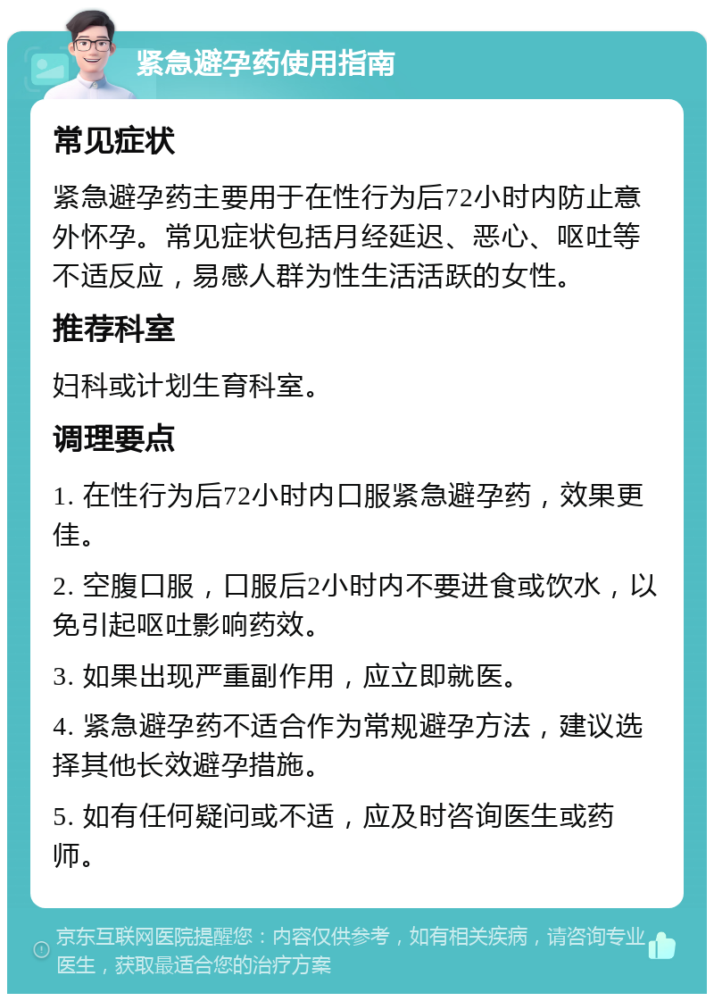 紧急避孕药使用指南 常见症状 紧急避孕药主要用于在性行为后72小时内防止意外怀孕。常见症状包括月经延迟、恶心、呕吐等不适反应，易感人群为性生活活跃的女性。 推荐科室 妇科或计划生育科室。 调理要点 1. 在性行为后72小时内口服紧急避孕药，效果更佳。 2. 空腹口服，口服后2小时内不要进食或饮水，以免引起呕吐影响药效。 3. 如果出现严重副作用，应立即就医。 4. 紧急避孕药不适合作为常规避孕方法，建议选择其他长效避孕措施。 5. 如有任何疑问或不适，应及时咨询医生或药师。