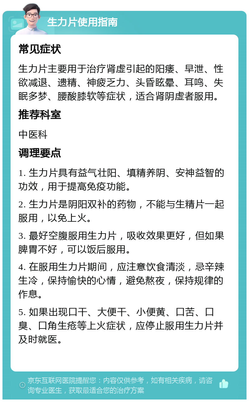 生力片使用指南 常见症状 生力片主要用于治疗肾虚引起的阳痿、早泄、性欲减退、遗精、神疲乏力、头昏眩晕、耳鸣、失眠多梦、腰酸膝软等症状，适合肾阴虚者服用。 推荐科室 中医科 调理要点 1. 生力片具有益气壮阳、填精养阴、安神益智的功效，用于提高免疫功能。 2. 生力片是阴阳双补的药物，不能与生精片一起服用，以免上火。 3. 最好空腹服用生力片，吸收效果更好，但如果脾胃不好，可以饭后服用。 4. 在服用生力片期间，应注意饮食清淡，忌辛辣生冷，保持愉快的心情，避免熬夜，保持规律的作息。 5. 如果出现口干、大便干、小便黄、口苦、口臭、口角生疮等上火症状，应停止服用生力片并及时就医。