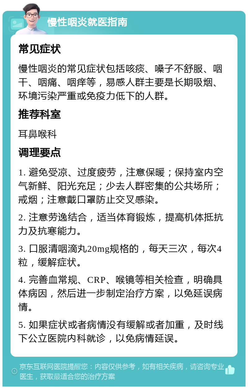 慢性咽炎就医指南 常见症状 慢性咽炎的常见症状包括咳痰、嗓子不舒服、咽干、咽痛、咽痒等，易感人群主要是长期吸烟、环境污染严重或免疫力低下的人群。 推荐科室 耳鼻喉科 调理要点 1. 避免受凉、过度疲劳，注意保暖；保持室内空气新鲜、阳光充足；少去人群密集的公共场所；戒烟；注意戴口罩防止交叉感染。 2. 注意劳逸结合，适当体育锻炼，提高机体抵抗力及抗寒能力。 3. 口服清咽滴丸20mg规格的，每天三次，每次4粒，缓解症状。 4. 完善血常规、CRP、喉镜等相关检查，明确具体病因，然后进一步制定治疗方案，以免延误病情。 5. 如果症状或者病情没有缓解或者加重，及时线下公立医院内科就诊，以免病情延误。