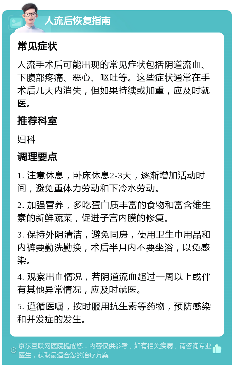 人流后恢复指南 常见症状 人流手术后可能出现的常见症状包括阴道流血、下腹部疼痛、恶心、呕吐等。这些症状通常在手术后几天内消失，但如果持续或加重，应及时就医。 推荐科室 妇科 调理要点 1. 注意休息，卧床休息2-3天，逐渐增加活动时间，避免重体力劳动和下冷水劳动。 2. 加强营养，多吃蛋白质丰富的食物和富含维生素的新鲜蔬菜，促进子宫内膜的修复。 3. 保持外阴清洁，避免同房，使用卫生巾用品和内裤要勤洗勤换，术后半月内不要坐浴，以免感染。 4. 观察出血情况，若阴道流血超过一周以上或伴有其他异常情况，应及时就医。 5. 遵循医嘱，按时服用抗生素等药物，预防感染和并发症的发生。