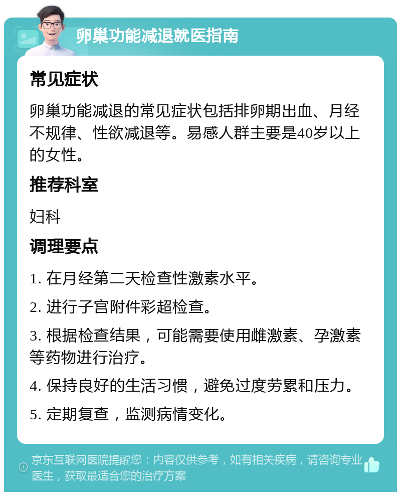 卵巢功能减退就医指南 常见症状 卵巢功能减退的常见症状包括排卵期出血、月经不规律、性欲减退等。易感人群主要是40岁以上的女性。 推荐科室 妇科 调理要点 1. 在月经第二天检查性激素水平。 2. 进行子宫附件彩超检查。 3. 根据检查结果，可能需要使用雌激素、孕激素等药物进行治疗。 4. 保持良好的生活习惯，避免过度劳累和压力。 5. 定期复查，监测病情变化。