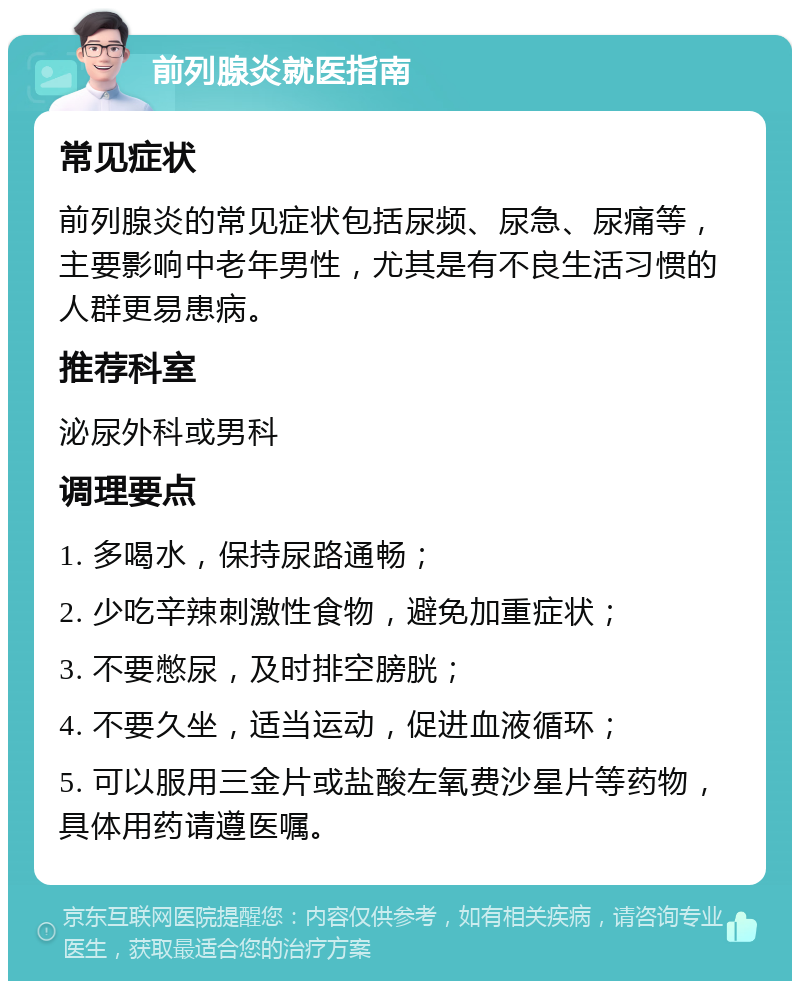 前列腺炎就医指南 常见症状 前列腺炎的常见症状包括尿频、尿急、尿痛等，主要影响中老年男性，尤其是有不良生活习惯的人群更易患病。 推荐科室 泌尿外科或男科 调理要点 1. 多喝水，保持尿路通畅； 2. 少吃辛辣刺激性食物，避免加重症状； 3. 不要憋尿，及时排空膀胱； 4. 不要久坐，适当运动，促进血液循环； 5. 可以服用三金片或盐酸左氧费沙星片等药物，具体用药请遵医嘱。