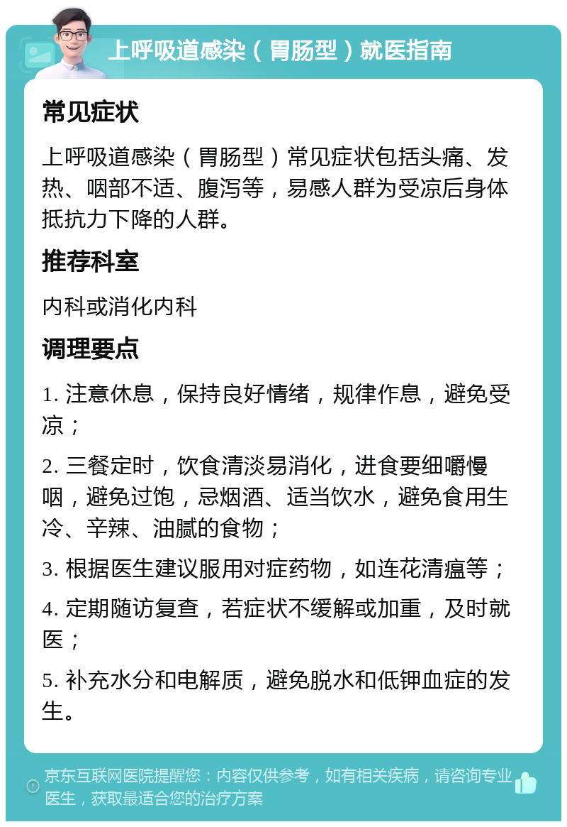 上呼吸道感染（胃肠型）就医指南 常见症状 上呼吸道感染（胃肠型）常见症状包括头痛、发热、咽部不适、腹泻等，易感人群为受凉后身体抵抗力下降的人群。 推荐科室 内科或消化内科 调理要点 1. 注意休息，保持良好情绪，规律作息，避免受凉； 2. 三餐定时，饮食清淡易消化，进食要细嚼慢咽，避免过饱，忌烟酒、适当饮水，避免食用生冷、辛辣、油腻的食物； 3. 根据医生建议服用对症药物，如连花清瘟等； 4. 定期随访复查，若症状不缓解或加重，及时就医； 5. 补充水分和电解质，避免脱水和低钾血症的发生。