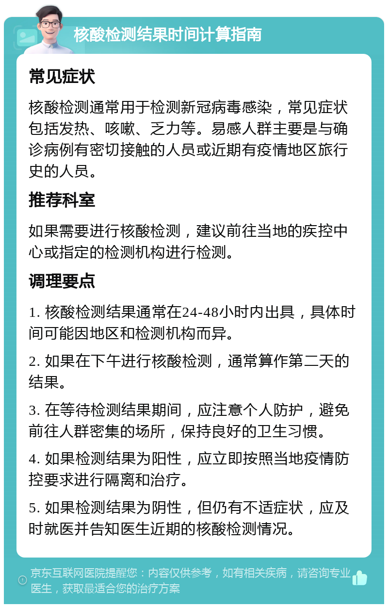 核酸检测结果时间计算指南 常见症状 核酸检测通常用于检测新冠病毒感染，常见症状包括发热、咳嗽、乏力等。易感人群主要是与确诊病例有密切接触的人员或近期有疫情地区旅行史的人员。 推荐科室 如果需要进行核酸检测，建议前往当地的疾控中心或指定的检测机构进行检测。 调理要点 1. 核酸检测结果通常在24-48小时内出具，具体时间可能因地区和检测机构而异。 2. 如果在下午进行核酸检测，通常算作第二天的结果。 3. 在等待检测结果期间，应注意个人防护，避免前往人群密集的场所，保持良好的卫生习惯。 4. 如果检测结果为阳性，应立即按照当地疫情防控要求进行隔离和治疗。 5. 如果检测结果为阴性，但仍有不适症状，应及时就医并告知医生近期的核酸检测情况。