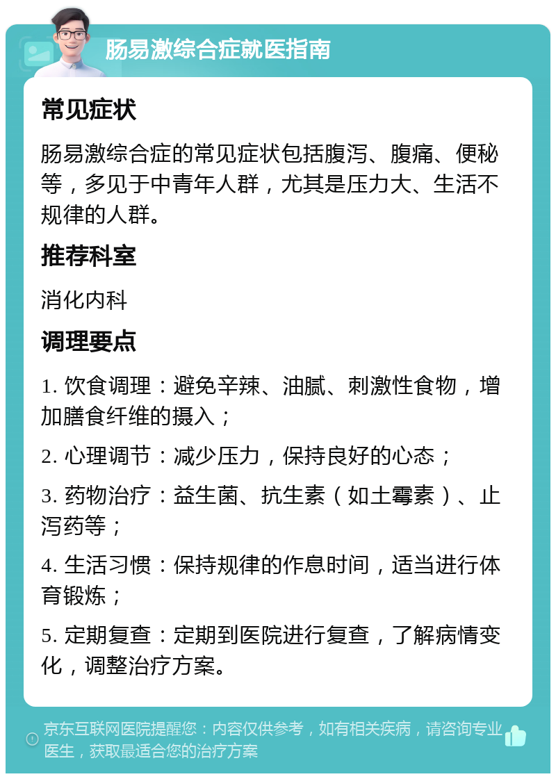 肠易激综合症就医指南 常见症状 肠易激综合症的常见症状包括腹泻、腹痛、便秘等，多见于中青年人群，尤其是压力大、生活不规律的人群。 推荐科室 消化内科 调理要点 1. 饮食调理：避免辛辣、油腻、刺激性食物，增加膳食纤维的摄入； 2. 心理调节：减少压力，保持良好的心态； 3. 药物治疗：益生菌、抗生素（如土霉素）、止泻药等； 4. 生活习惯：保持规律的作息时间，适当进行体育锻炼； 5. 定期复查：定期到医院进行复查，了解病情变化，调整治疗方案。