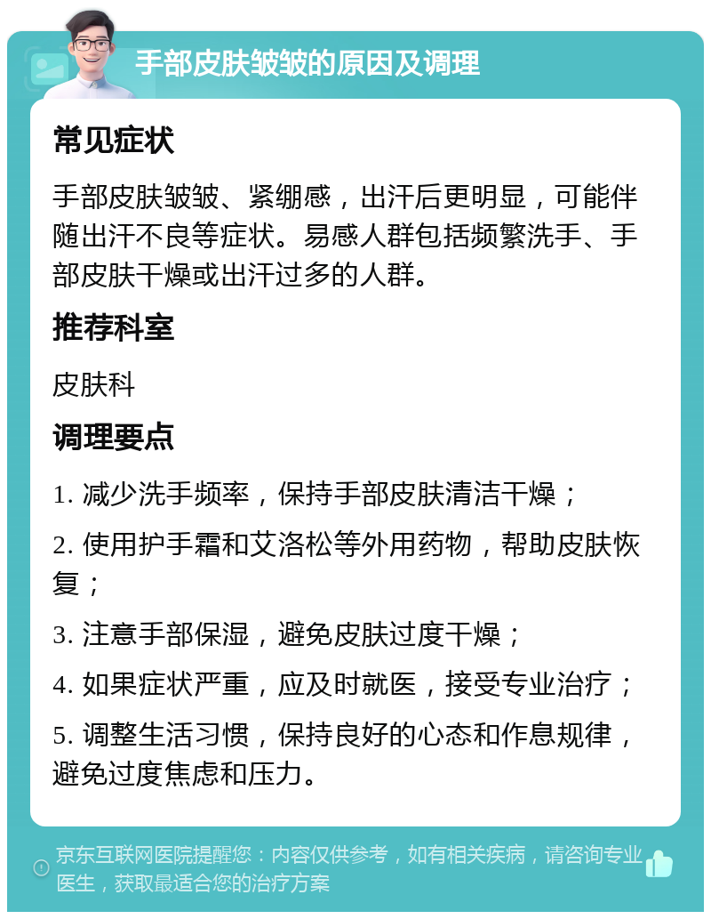 手部皮肤皱皱的原因及调理 常见症状 手部皮肤皱皱、紧绷感，出汗后更明显，可能伴随出汗不良等症状。易感人群包括频繁洗手、手部皮肤干燥或出汗过多的人群。 推荐科室 皮肤科 调理要点 1. 减少洗手频率，保持手部皮肤清洁干燥； 2. 使用护手霜和艾洛松等外用药物，帮助皮肤恢复； 3. 注意手部保湿，避免皮肤过度干燥； 4. 如果症状严重，应及时就医，接受专业治疗； 5. 调整生活习惯，保持良好的心态和作息规律，避免过度焦虑和压力。