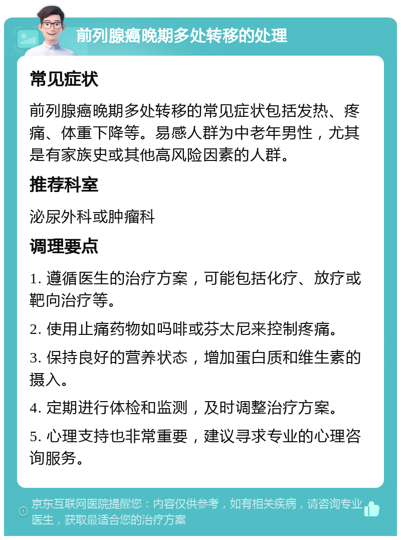 前列腺癌晚期多处转移的处理 常见症状 前列腺癌晚期多处转移的常见症状包括发热、疼痛、体重下降等。易感人群为中老年男性，尤其是有家族史或其他高风险因素的人群。 推荐科室 泌尿外科或肿瘤科 调理要点 1. 遵循医生的治疗方案，可能包括化疗、放疗或靶向治疗等。 2. 使用止痛药物如吗啡或芬太尼来控制疼痛。 3. 保持良好的营养状态，增加蛋白质和维生素的摄入。 4. 定期进行体检和监测，及时调整治疗方案。 5. 心理支持也非常重要，建议寻求专业的心理咨询服务。