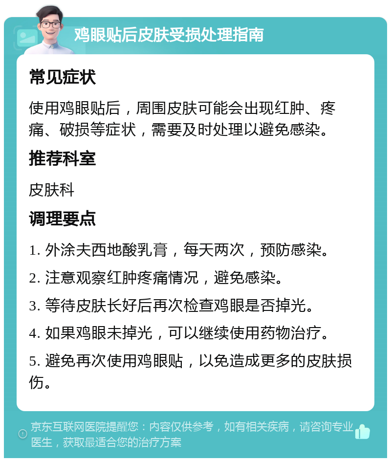 鸡眼贴后皮肤受损处理指南 常见症状 使用鸡眼贴后，周围皮肤可能会出现红肿、疼痛、破损等症状，需要及时处理以避免感染。 推荐科室 皮肤科 调理要点 1. 外涂夫西地酸乳膏，每天两次，预防感染。 2. 注意观察红肿疼痛情况，避免感染。 3. 等待皮肤长好后再次检查鸡眼是否掉光。 4. 如果鸡眼未掉光，可以继续使用药物治疗。 5. 避免再次使用鸡眼贴，以免造成更多的皮肤损伤。