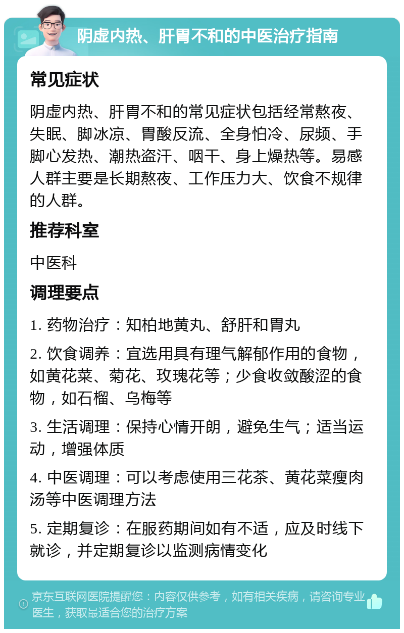 阴虚内热、肝胃不和的中医治疗指南 常见症状 阴虚内热、肝胃不和的常见症状包括经常熬夜、失眠、脚冰凉、胃酸反流、全身怕冷、尿频、手脚心发热、潮热盗汗、咽干、身上燥热等。易感人群主要是长期熬夜、工作压力大、饮食不规律的人群。 推荐科室 中医科 调理要点 1. 药物治疗：知柏地黄丸、舒肝和胃丸 2. 饮食调养：宜选用具有理气解郁作用的食物，如黄花菜、菊花、玫瑰花等；少食收敛酸涩的食物，如石榴、乌梅等 3. 生活调理：保持心情开朗，避免生气；适当运动，增强体质 4. 中医调理：可以考虑使用三花茶、黄花菜瘦肉汤等中医调理方法 5. 定期复诊：在服药期间如有不适，应及时线下就诊，并定期复诊以监测病情变化