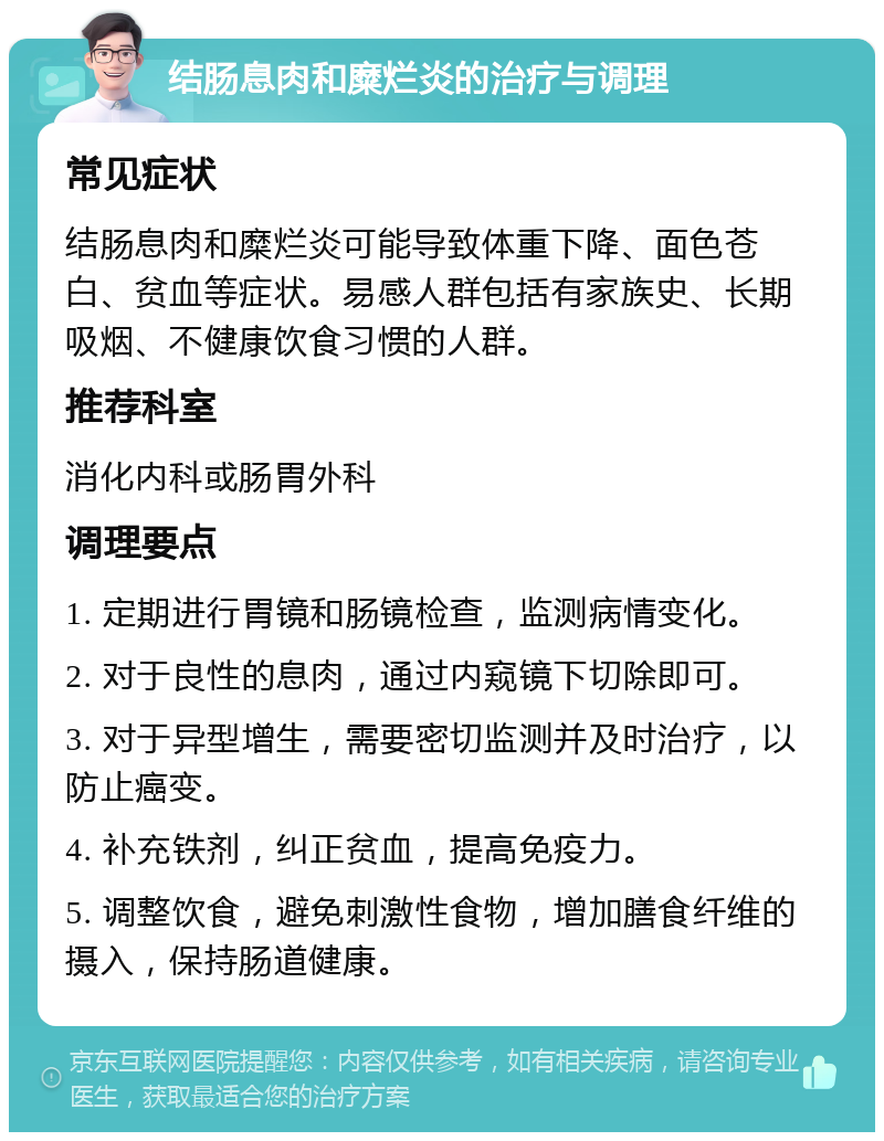 结肠息肉和糜烂炎的治疗与调理 常见症状 结肠息肉和糜烂炎可能导致体重下降、面色苍白、贫血等症状。易感人群包括有家族史、长期吸烟、不健康饮食习惯的人群。 推荐科室 消化内科或肠胃外科 调理要点 1. 定期进行胃镜和肠镜检查，监测病情变化。 2. 对于良性的息肉，通过内窥镜下切除即可。 3. 对于异型增生，需要密切监测并及时治疗，以防止癌变。 4. 补充铁剂，纠正贫血，提高免疫力。 5. 调整饮食，避免刺激性食物，增加膳食纤维的摄入，保持肠道健康。