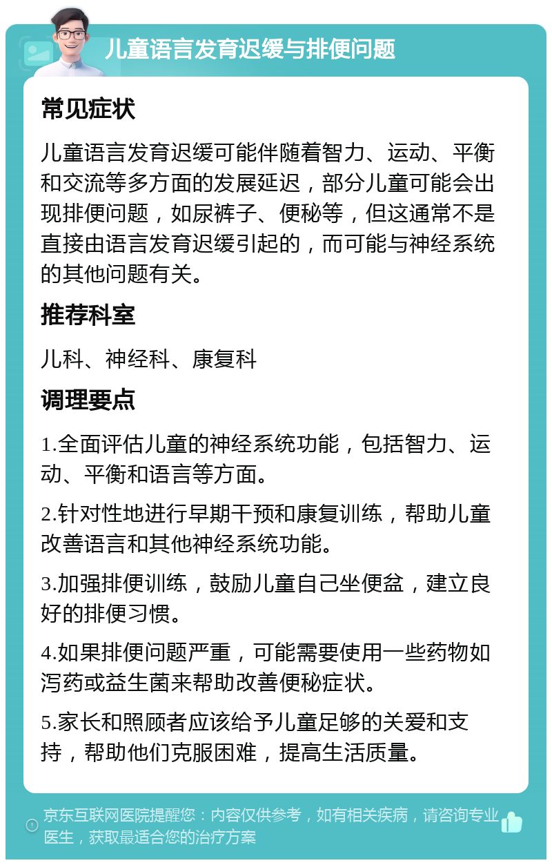 儿童语言发育迟缓与排便问题 常见症状 儿童语言发育迟缓可能伴随着智力、运动、平衡和交流等多方面的发展延迟，部分儿童可能会出现排便问题，如尿裤子、便秘等，但这通常不是直接由语言发育迟缓引起的，而可能与神经系统的其他问题有关。 推荐科室 儿科、神经科、康复科 调理要点 1.全面评估儿童的神经系统功能，包括智力、运动、平衡和语言等方面。 2.针对性地进行早期干预和康复训练，帮助儿童改善语言和其他神经系统功能。 3.加强排便训练，鼓励儿童自己坐便盆，建立良好的排便习惯。 4.如果排便问题严重，可能需要使用一些药物如泻药或益生菌来帮助改善便秘症状。 5.家长和照顾者应该给予儿童足够的关爱和支持，帮助他们克服困难，提高生活质量。