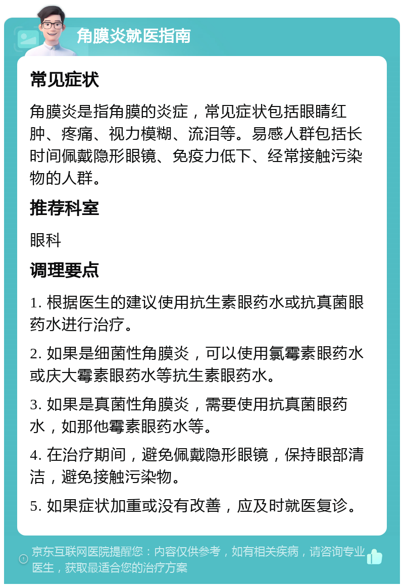 角膜炎就医指南 常见症状 角膜炎是指角膜的炎症，常见症状包括眼睛红肿、疼痛、视力模糊、流泪等。易感人群包括长时间佩戴隐形眼镜、免疫力低下、经常接触污染物的人群。 推荐科室 眼科 调理要点 1. 根据医生的建议使用抗生素眼药水或抗真菌眼药水进行治疗。 2. 如果是细菌性角膜炎，可以使用氯霉素眼药水或庆大霉素眼药水等抗生素眼药水。 3. 如果是真菌性角膜炎，需要使用抗真菌眼药水，如那他霉素眼药水等。 4. 在治疗期间，避免佩戴隐形眼镜，保持眼部清洁，避免接触污染物。 5. 如果症状加重或没有改善，应及时就医复诊。