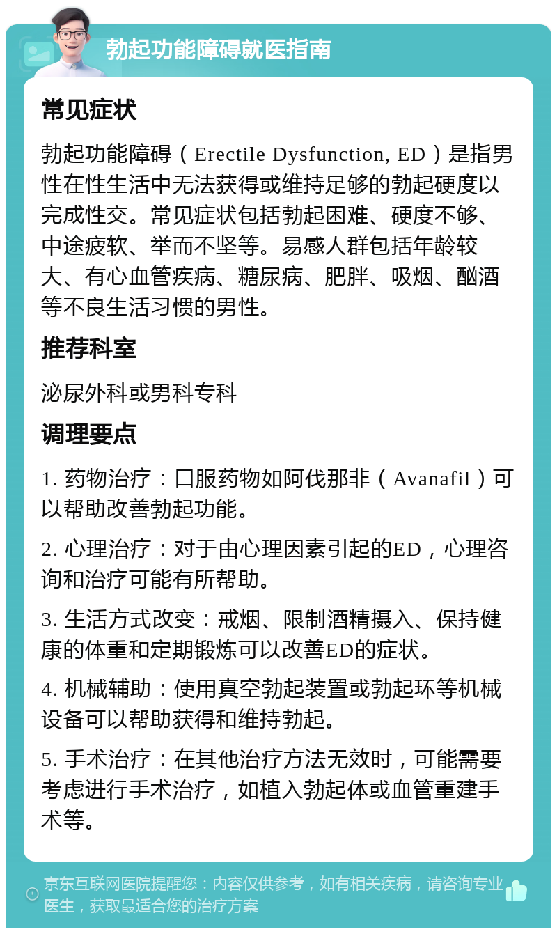 勃起功能障碍就医指南 常见症状 勃起功能障碍（Erectile Dysfunction, ED）是指男性在性生活中无法获得或维持足够的勃起硬度以完成性交。常见症状包括勃起困难、硬度不够、中途疲软、举而不坚等。易感人群包括年龄较大、有心血管疾病、糖尿病、肥胖、吸烟、酗酒等不良生活习惯的男性。 推荐科室 泌尿外科或男科专科 调理要点 1. 药物治疗：口服药物如阿伐那非（Avanafil）可以帮助改善勃起功能。 2. 心理治疗：对于由心理因素引起的ED，心理咨询和治疗可能有所帮助。 3. 生活方式改变：戒烟、限制酒精摄入、保持健康的体重和定期锻炼可以改善ED的症状。 4. 机械辅助：使用真空勃起装置或勃起环等机械设备可以帮助获得和维持勃起。 5. 手术治疗：在其他治疗方法无效时，可能需要考虑进行手术治疗，如植入勃起体或血管重建手术等。