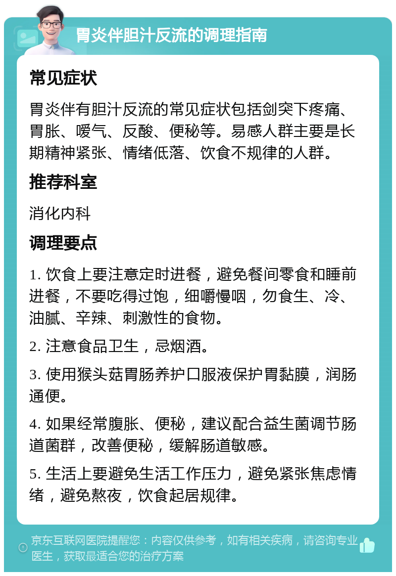 胃炎伴胆汁反流的调理指南 常见症状 胃炎伴有胆汁反流的常见症状包括剑突下疼痛、胃胀、嗳气、反酸、便秘等。易感人群主要是长期精神紧张、情绪低落、饮食不规律的人群。 推荐科室 消化内科 调理要点 1. 饮食上要注意定时进餐，避免餐间零食和睡前进餐，不要吃得过饱，细嚼慢咽，勿食生、冷、油腻、辛辣、刺激性的食物。 2. 注意食品卫生，忌烟酒。 3. 使用猴头菇胃肠养护口服液保护胃黏膜，润肠通便。 4. 如果经常腹胀、便秘，建议配合益生菌调节肠道菌群，改善便秘，缓解肠道敏感。 5. 生活上要避免生活工作压力，避免紧张焦虑情绪，避免熬夜，饮食起居规律。