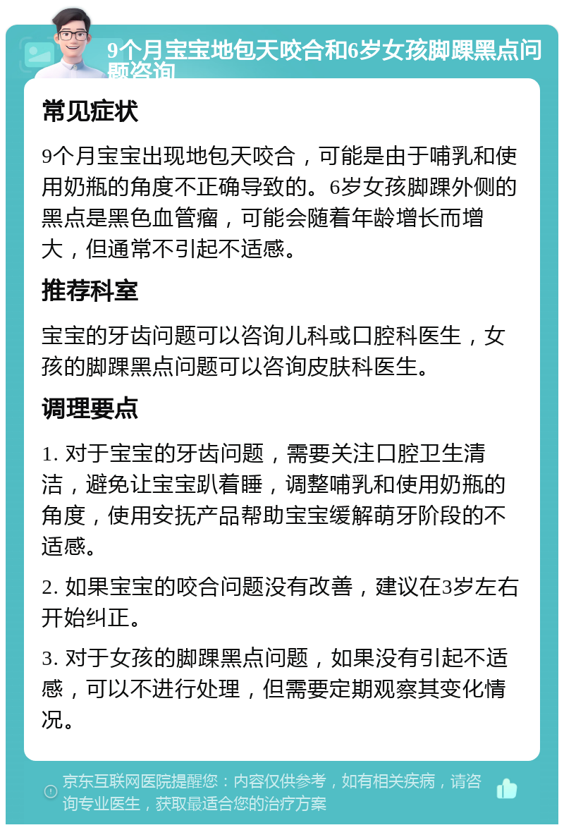 9个月宝宝地包天咬合和6岁女孩脚踝黑点问题咨询 常见症状 9个月宝宝出现地包天咬合，可能是由于哺乳和使用奶瓶的角度不正确导致的。6岁女孩脚踝外侧的黑点是黑色血管瘤，可能会随着年龄增长而增大，但通常不引起不适感。 推荐科室 宝宝的牙齿问题可以咨询儿科或口腔科医生，女孩的脚踝黑点问题可以咨询皮肤科医生。 调理要点 1. 对于宝宝的牙齿问题，需要关注口腔卫生清洁，避免让宝宝趴着睡，调整哺乳和使用奶瓶的角度，使用安抚产品帮助宝宝缓解萌牙阶段的不适感。 2. 如果宝宝的咬合问题没有改善，建议在3岁左右开始纠正。 3. 对于女孩的脚踝黑点问题，如果没有引起不适感，可以不进行处理，但需要定期观察其变化情况。