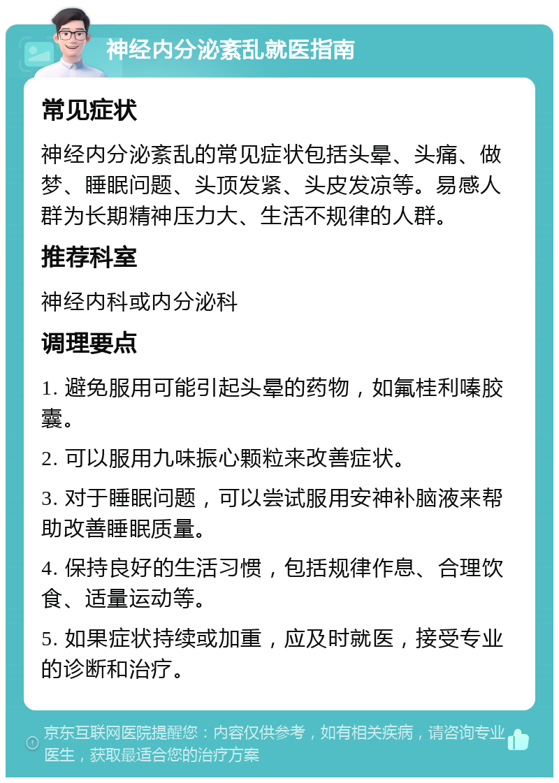 神经内分泌紊乱就医指南 常见症状 神经内分泌紊乱的常见症状包括头晕、头痛、做梦、睡眠问题、头顶发紧、头皮发凉等。易感人群为长期精神压力大、生活不规律的人群。 推荐科室 神经内科或内分泌科 调理要点 1. 避免服用可能引起头晕的药物，如氟桂利嗪胶囊。 2. 可以服用九味振心颗粒来改善症状。 3. 对于睡眠问题，可以尝试服用安神补脑液来帮助改善睡眠质量。 4. 保持良好的生活习惯，包括规律作息、合理饮食、适量运动等。 5. 如果症状持续或加重，应及时就医，接受专业的诊断和治疗。