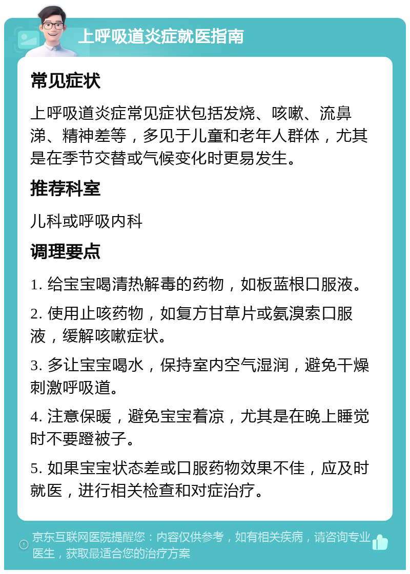 上呼吸道炎症就医指南 常见症状 上呼吸道炎症常见症状包括发烧、咳嗽、流鼻涕、精神差等，多见于儿童和老年人群体，尤其是在季节交替或气候变化时更易发生。 推荐科室 儿科或呼吸内科 调理要点 1. 给宝宝喝清热解毒的药物，如板蓝根口服液。 2. 使用止咳药物，如复方甘草片或氨溴索口服液，缓解咳嗽症状。 3. 多让宝宝喝水，保持室内空气湿润，避免干燥刺激呼吸道。 4. 注意保暖，避免宝宝着凉，尤其是在晚上睡觉时不要蹬被子。 5. 如果宝宝状态差或口服药物效果不佳，应及时就医，进行相关检查和对症治疗。