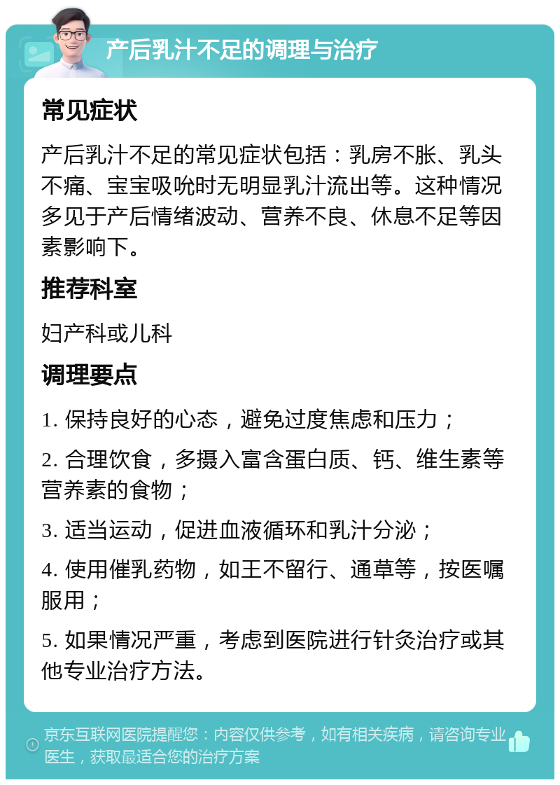 产后乳汁不足的调理与治疗 常见症状 产后乳汁不足的常见症状包括：乳房不胀、乳头不痛、宝宝吸吮时无明显乳汁流出等。这种情况多见于产后情绪波动、营养不良、休息不足等因素影响下。 推荐科室 妇产科或儿科 调理要点 1. 保持良好的心态，避免过度焦虑和压力； 2. 合理饮食，多摄入富含蛋白质、钙、维生素等营养素的食物； 3. 适当运动，促进血液循环和乳汁分泌； 4. 使用催乳药物，如王不留行、通草等，按医嘱服用； 5. 如果情况严重，考虑到医院进行针灸治疗或其他专业治疗方法。