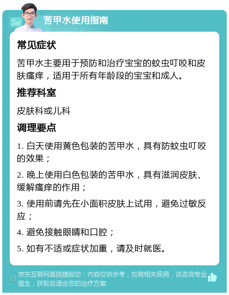 苦甲水使用指南 常见症状 苦甲水主要用于预防和治疗宝宝的蚊虫叮咬和皮肤瘙痒，适用于所有年龄段的宝宝和成人。 推荐科室 皮肤科或儿科 调理要点 1. 白天使用黄色包装的苦甲水，具有防蚊虫叮咬的效果； 2. 晚上使用白色包装的苦甲水，具有滋润皮肤、缓解瘙痒的作用； 3. 使用前请先在小面积皮肤上试用，避免过敏反应； 4. 避免接触眼睛和口腔； 5. 如有不适或症状加重，请及时就医。