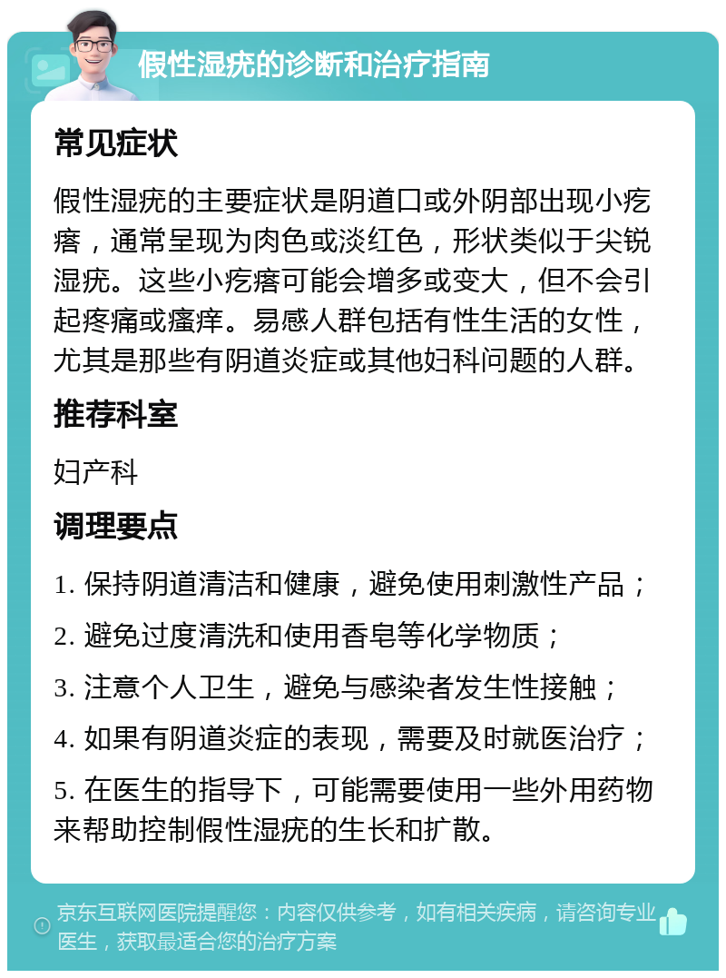 假性湿疣的诊断和治疗指南 常见症状 假性湿疣的主要症状是阴道口或外阴部出现小疙瘩，通常呈现为肉色或淡红色，形状类似于尖锐湿疣。这些小疙瘩可能会增多或变大，但不会引起疼痛或瘙痒。易感人群包括有性生活的女性，尤其是那些有阴道炎症或其他妇科问题的人群。 推荐科室 妇产科 调理要点 1. 保持阴道清洁和健康，避免使用刺激性产品； 2. 避免过度清洗和使用香皂等化学物质； 3. 注意个人卫生，避免与感染者发生性接触； 4. 如果有阴道炎症的表现，需要及时就医治疗； 5. 在医生的指导下，可能需要使用一些外用药物来帮助控制假性湿疣的生长和扩散。