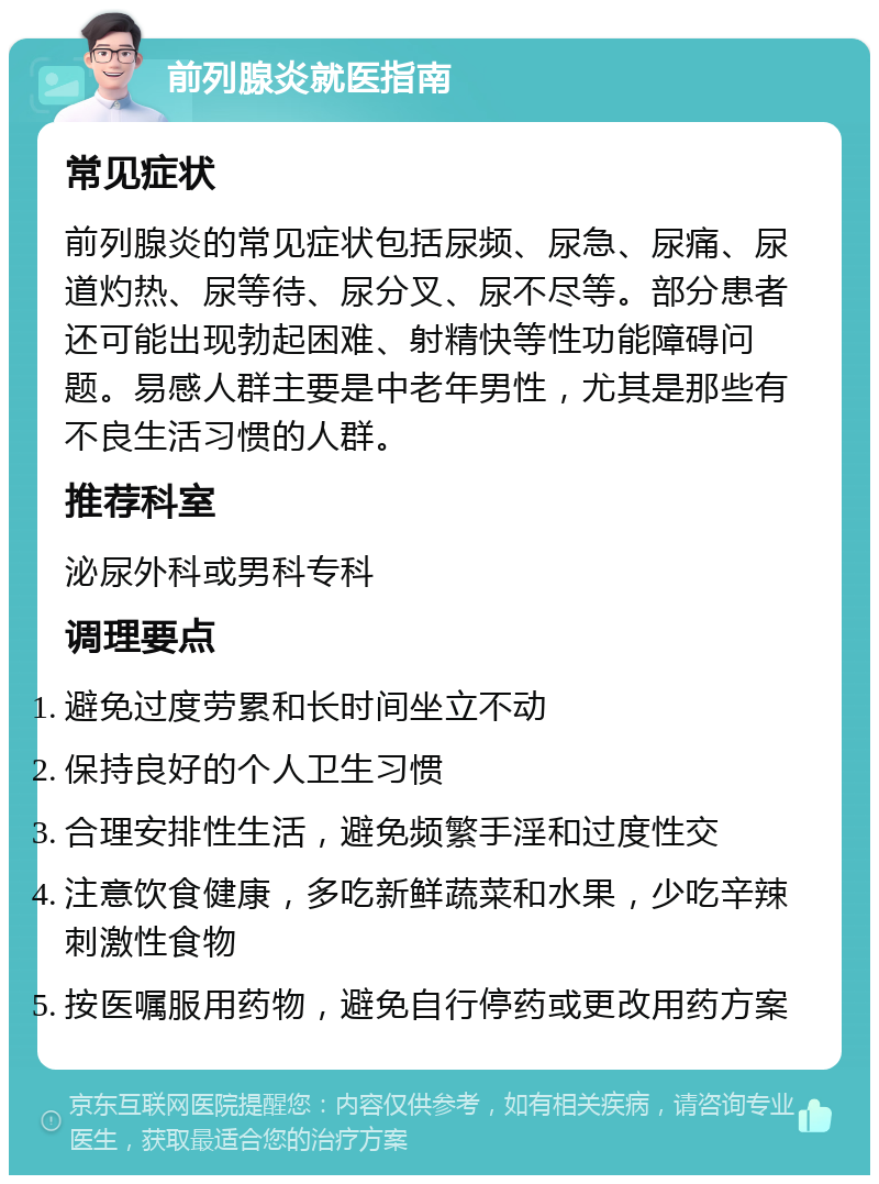 前列腺炎就医指南 常见症状 前列腺炎的常见症状包括尿频、尿急、尿痛、尿道灼热、尿等待、尿分叉、尿不尽等。部分患者还可能出现勃起困难、射精快等性功能障碍问题。易感人群主要是中老年男性，尤其是那些有不良生活习惯的人群。 推荐科室 泌尿外科或男科专科 调理要点 避免过度劳累和长时间坐立不动 保持良好的个人卫生习惯 合理安排性生活，避免频繁手淫和过度性交 注意饮食健康，多吃新鲜蔬菜和水果，少吃辛辣刺激性食物 按医嘱服用药物，避免自行停药或更改用药方案