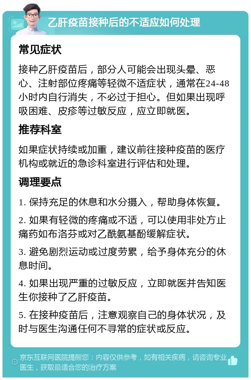 乙肝疫苗接种后的不适应如何处理 常见症状 接种乙肝疫苗后，部分人可能会出现头晕、恶心、注射部位疼痛等轻微不适症状，通常在24-48小时内自行消失，不必过于担心。但如果出现呼吸困难、皮疹等过敏反应，应立即就医。 推荐科室 如果症状持续或加重，建议前往接种疫苗的医疗机构或就近的急诊科室进行评估和处理。 调理要点 1. 保持充足的休息和水分摄入，帮助身体恢复。 2. 如果有轻微的疼痛或不适，可以使用非处方止痛药如布洛芬或对乙酰氨基酚缓解症状。 3. 避免剧烈运动或过度劳累，给予身体充分的休息时间。 4. 如果出现严重的过敏反应，立即就医并告知医生你接种了乙肝疫苗。 5. 在接种疫苗后，注意观察自己的身体状况，及时与医生沟通任何不寻常的症状或反应。