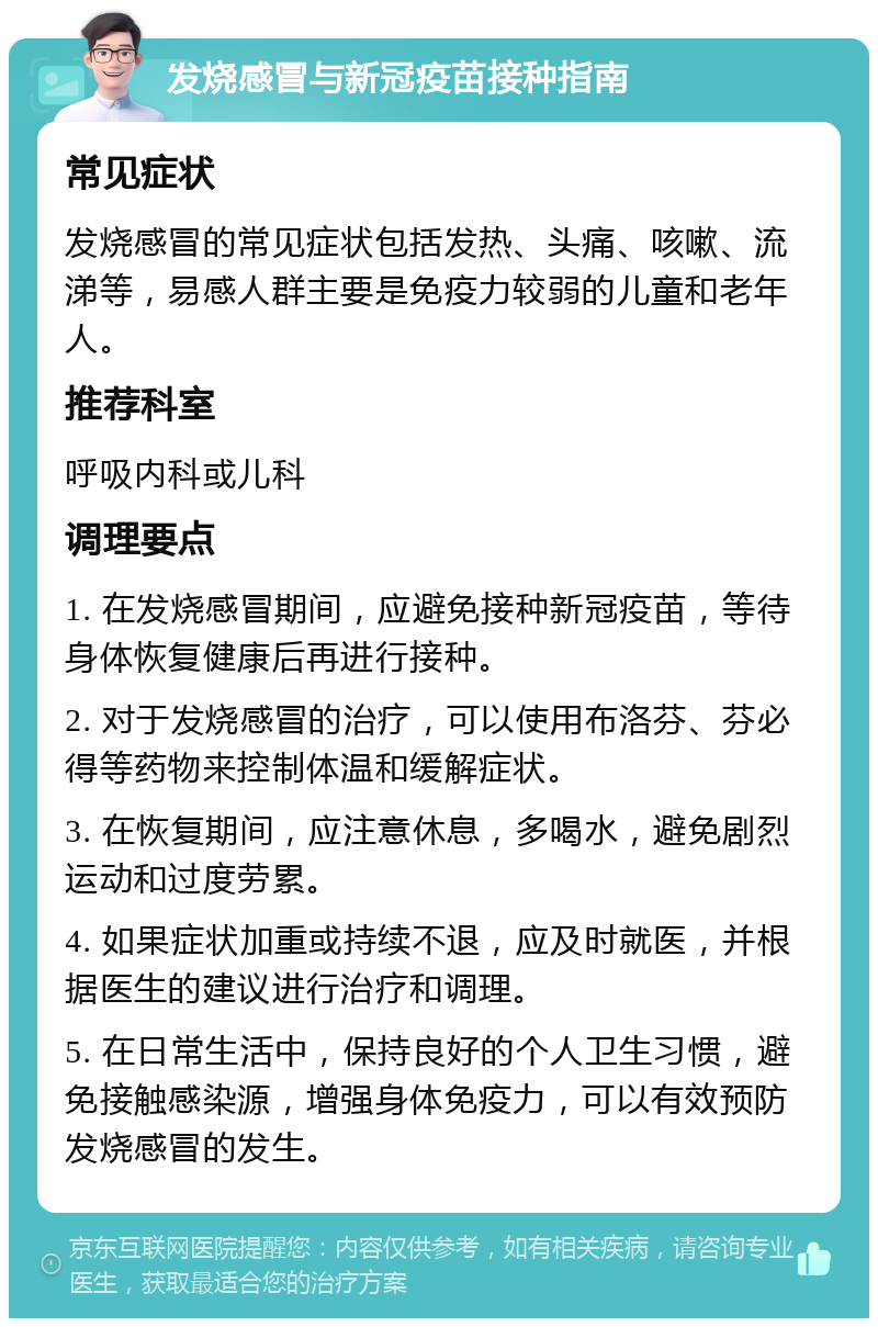 发烧感冒与新冠疫苗接种指南 常见症状 发烧感冒的常见症状包括发热、头痛、咳嗽、流涕等，易感人群主要是免疫力较弱的儿童和老年人。 推荐科室 呼吸内科或儿科 调理要点 1. 在发烧感冒期间，应避免接种新冠疫苗，等待身体恢复健康后再进行接种。 2. 对于发烧感冒的治疗，可以使用布洛芬、芬必得等药物来控制体温和缓解症状。 3. 在恢复期间，应注意休息，多喝水，避免剧烈运动和过度劳累。 4. 如果症状加重或持续不退，应及时就医，并根据医生的建议进行治疗和调理。 5. 在日常生活中，保持良好的个人卫生习惯，避免接触感染源，增强身体免疫力，可以有效预防发烧感冒的发生。