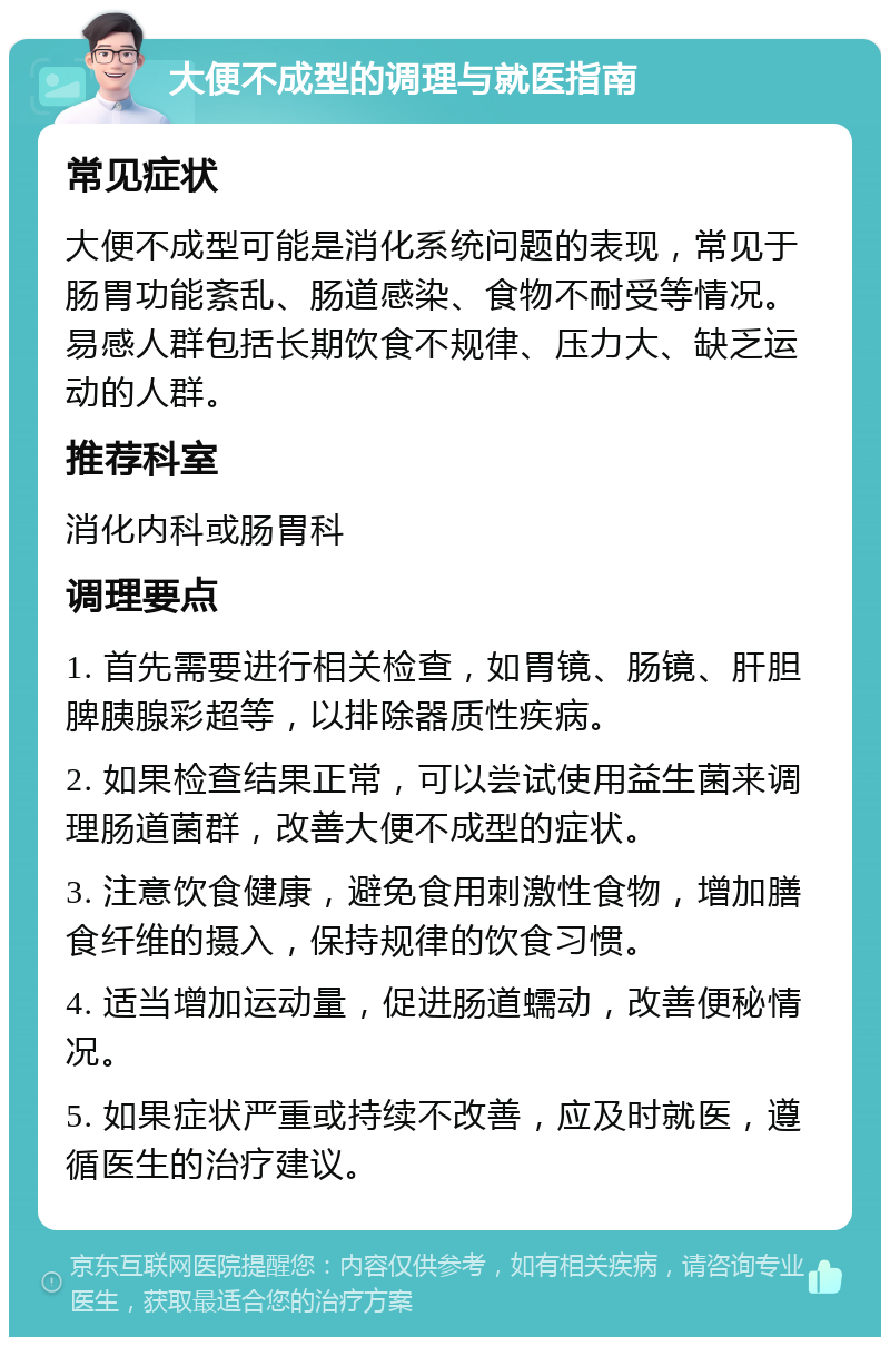 大便不成型的调理与就医指南 常见症状 大便不成型可能是消化系统问题的表现，常见于肠胃功能紊乱、肠道感染、食物不耐受等情况。易感人群包括长期饮食不规律、压力大、缺乏运动的人群。 推荐科室 消化内科或肠胃科 调理要点 1. 首先需要进行相关检查，如胃镜、肠镜、肝胆脾胰腺彩超等，以排除器质性疾病。 2. 如果检查结果正常，可以尝试使用益生菌来调理肠道菌群，改善大便不成型的症状。 3. 注意饮食健康，避免食用刺激性食物，增加膳食纤维的摄入，保持规律的饮食习惯。 4. 适当增加运动量，促进肠道蠕动，改善便秘情况。 5. 如果症状严重或持续不改善，应及时就医，遵循医生的治疗建议。