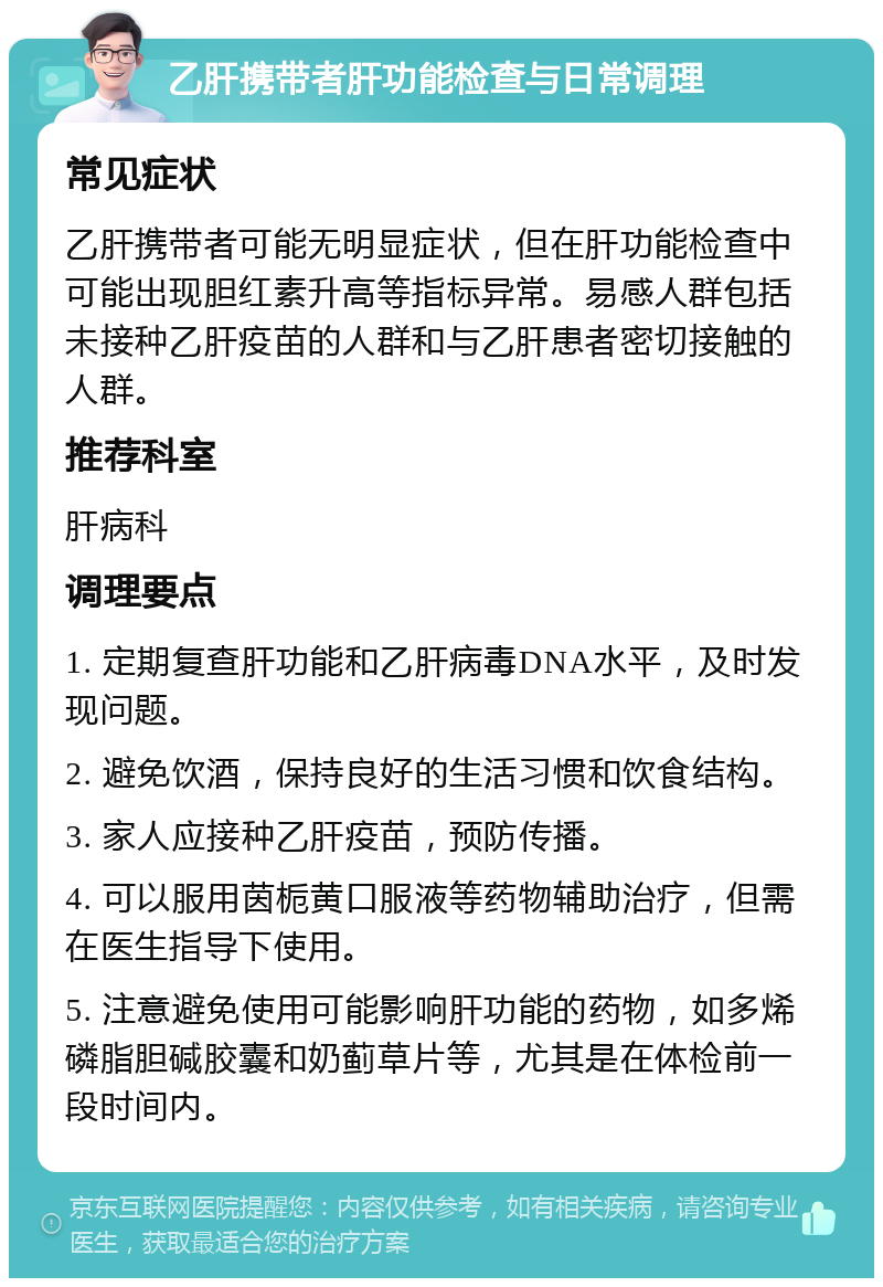 乙肝携带者肝功能检查与日常调理 常见症状 乙肝携带者可能无明显症状，但在肝功能检查中可能出现胆红素升高等指标异常。易感人群包括未接种乙肝疫苗的人群和与乙肝患者密切接触的人群。 推荐科室 肝病科 调理要点 1. 定期复查肝功能和乙肝病毒DNA水平，及时发现问题。 2. 避免饮酒，保持良好的生活习惯和饮食结构。 3. 家人应接种乙肝疫苗，预防传播。 4. 可以服用茵栀黄口服液等药物辅助治疗，但需在医生指导下使用。 5. 注意避免使用可能影响肝功能的药物，如多烯磷脂胆碱胶囊和奶蓟草片等，尤其是在体检前一段时间内。