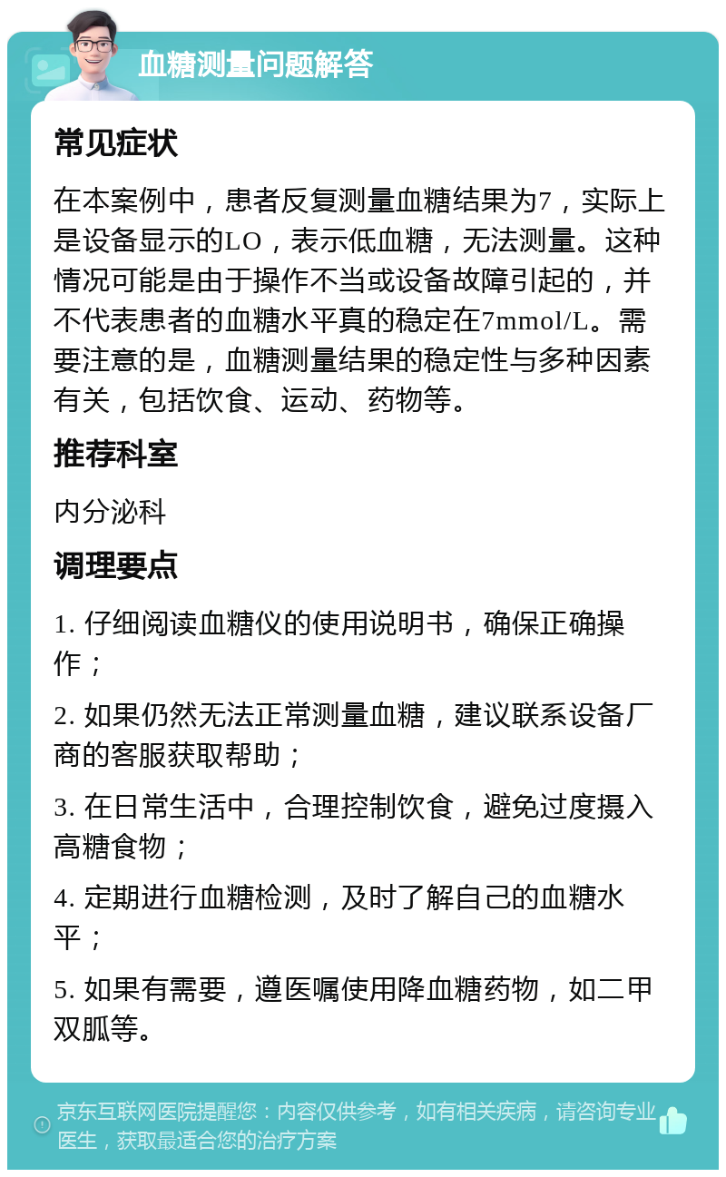 血糖测量问题解答 常见症状 在本案例中，患者反复测量血糖结果为7，实际上是设备显示的LO，表示低血糖，无法测量。这种情况可能是由于操作不当或设备故障引起的，并不代表患者的血糖水平真的稳定在7mmol/L。需要注意的是，血糖测量结果的稳定性与多种因素有关，包括饮食、运动、药物等。 推荐科室 内分泌科 调理要点 1. 仔细阅读血糖仪的使用说明书，确保正确操作； 2. 如果仍然无法正常测量血糖，建议联系设备厂商的客服获取帮助； 3. 在日常生活中，合理控制饮食，避免过度摄入高糖食物； 4. 定期进行血糖检测，及时了解自己的血糖水平； 5. 如果有需要，遵医嘱使用降血糖药物，如二甲双胍等。