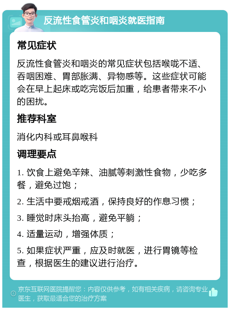 反流性食管炎和咽炎就医指南 常见症状 反流性食管炎和咽炎的常见症状包括喉咙不适、吞咽困难、胃部胀满、异物感等。这些症状可能会在早上起床或吃完饭后加重，给患者带来不小的困扰。 推荐科室 消化内科或耳鼻喉科 调理要点 1. 饮食上避免辛辣、油腻等刺激性食物，少吃多餐，避免过饱； 2. 生活中要戒烟戒酒，保持良好的作息习惯； 3. 睡觉时床头抬高，避免平躺； 4. 适量运动，增强体质； 5. 如果症状严重，应及时就医，进行胃镜等检查，根据医生的建议进行治疗。