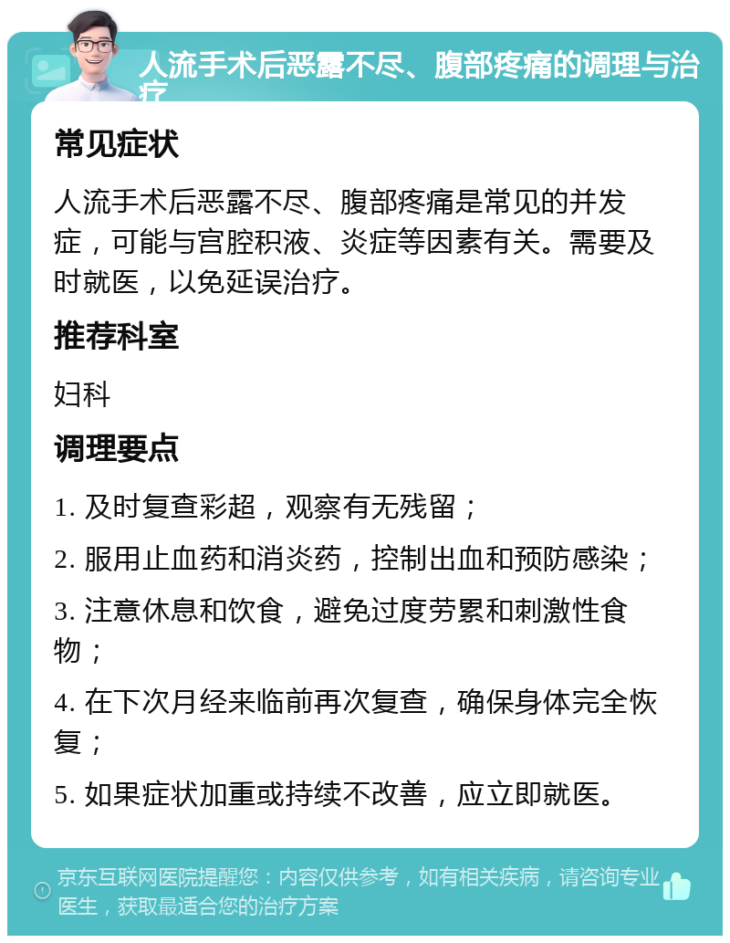 人流手术后恶露不尽、腹部疼痛的调理与治疗 常见症状 人流手术后恶露不尽、腹部疼痛是常见的并发症，可能与宫腔积液、炎症等因素有关。需要及时就医，以免延误治疗。 推荐科室 妇科 调理要点 1. 及时复查彩超，观察有无残留； 2. 服用止血药和消炎药，控制出血和预防感染； 3. 注意休息和饮食，避免过度劳累和刺激性食物； 4. 在下次月经来临前再次复查，确保身体完全恢复； 5. 如果症状加重或持续不改善，应立即就医。