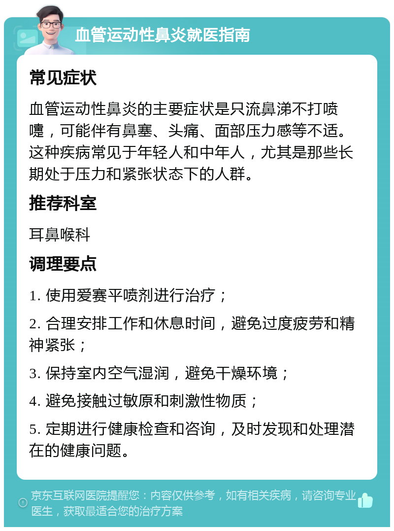 血管运动性鼻炎就医指南 常见症状 血管运动性鼻炎的主要症状是只流鼻涕不打喷嚏，可能伴有鼻塞、头痛、面部压力感等不适。这种疾病常见于年轻人和中年人，尤其是那些长期处于压力和紧张状态下的人群。 推荐科室 耳鼻喉科 调理要点 1. 使用爱赛平喷剂进行治疗； 2. 合理安排工作和休息时间，避免过度疲劳和精神紧张； 3. 保持室内空气湿润，避免干燥环境； 4. 避免接触过敏原和刺激性物质； 5. 定期进行健康检查和咨询，及时发现和处理潜在的健康问题。