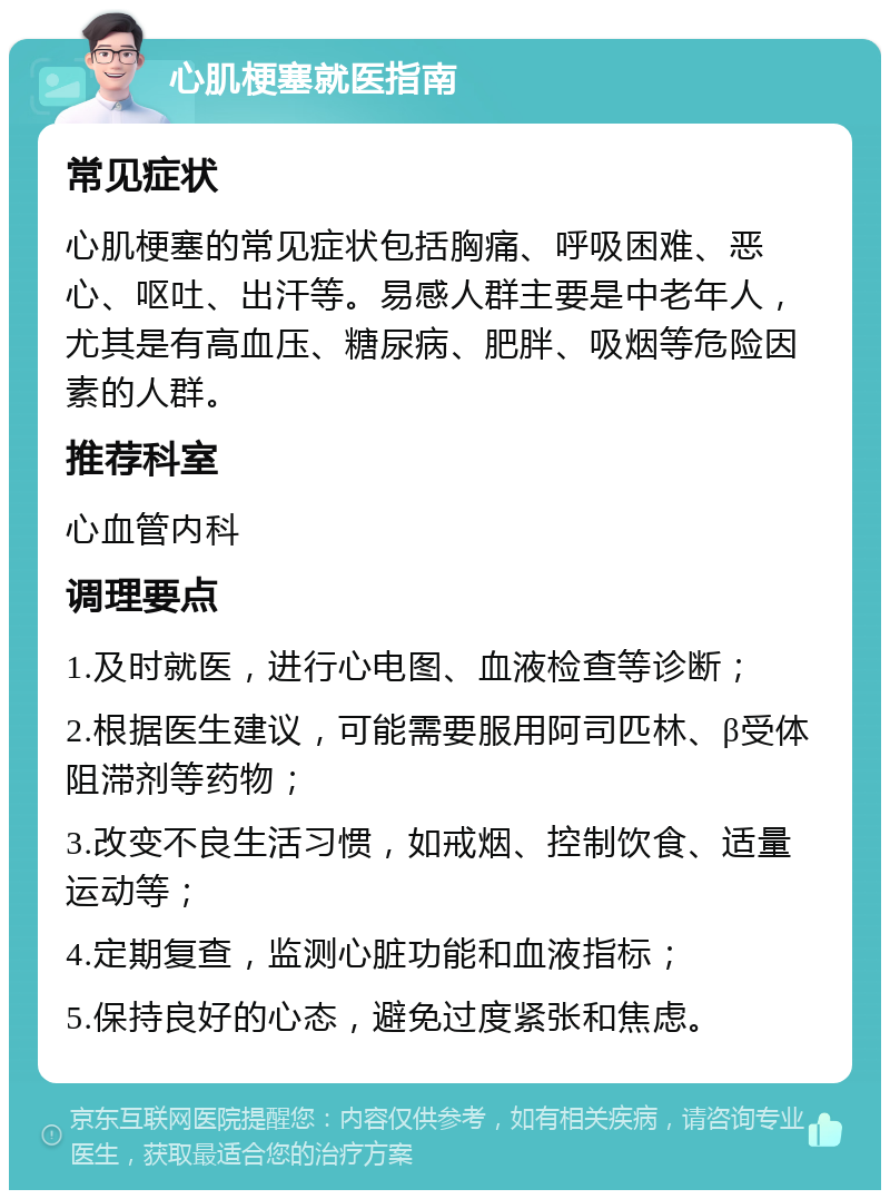 心肌梗塞就医指南 常见症状 心肌梗塞的常见症状包括胸痛、呼吸困难、恶心、呕吐、出汗等。易感人群主要是中老年人，尤其是有高血压、糖尿病、肥胖、吸烟等危险因素的人群。 推荐科室 心血管内科 调理要点 1.及时就医，进行心电图、血液检查等诊断； 2.根据医生建议，可能需要服用阿司匹林、β受体阻滞剂等药物； 3.改变不良生活习惯，如戒烟、控制饮食、适量运动等； 4.定期复查，监测心脏功能和血液指标； 5.保持良好的心态，避免过度紧张和焦虑。