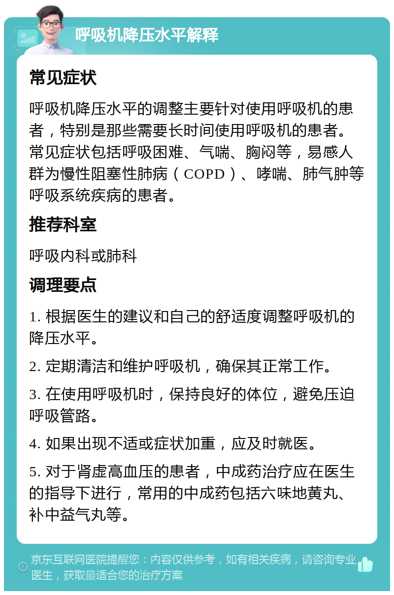 呼吸机降压水平解释 常见症状 呼吸机降压水平的调整主要针对使用呼吸机的患者，特别是那些需要长时间使用呼吸机的患者。常见症状包括呼吸困难、气喘、胸闷等，易感人群为慢性阻塞性肺病（COPD）、哮喘、肺气肿等呼吸系统疾病的患者。 推荐科室 呼吸内科或肺科 调理要点 1. 根据医生的建议和自己的舒适度调整呼吸机的降压水平。 2. 定期清洁和维护呼吸机，确保其正常工作。 3. 在使用呼吸机时，保持良好的体位，避免压迫呼吸管路。 4. 如果出现不适或症状加重，应及时就医。 5. 对于肾虚高血压的患者，中成药治疗应在医生的指导下进行，常用的中成药包括六味地黄丸、补中益气丸等。