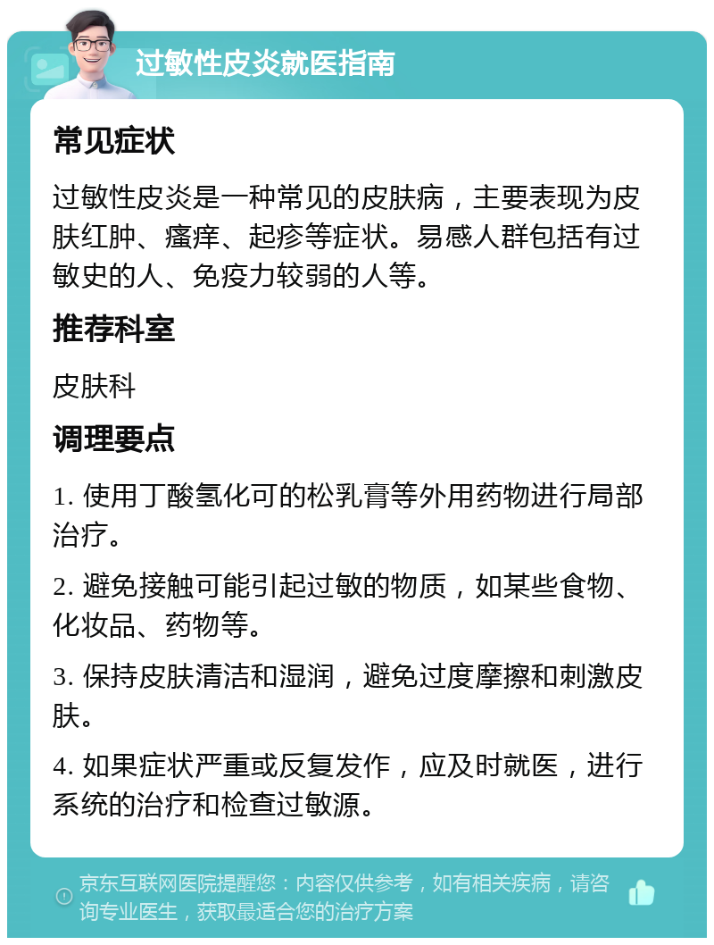 过敏性皮炎就医指南 常见症状 过敏性皮炎是一种常见的皮肤病，主要表现为皮肤红肿、瘙痒、起疹等症状。易感人群包括有过敏史的人、免疫力较弱的人等。 推荐科室 皮肤科 调理要点 1. 使用丁酸氢化可的松乳膏等外用药物进行局部治疗。 2. 避免接触可能引起过敏的物质，如某些食物、化妆品、药物等。 3. 保持皮肤清洁和湿润，避免过度摩擦和刺激皮肤。 4. 如果症状严重或反复发作，应及时就医，进行系统的治疗和检查过敏源。