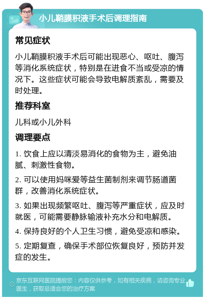 小儿鞘膜积液手术后调理指南 常见症状 小儿鞘膜积液手术后可能出现恶心、呕吐、腹泻等消化系统症状，特别是在进食不当或受凉的情况下。这些症状可能会导致电解质紊乱，需要及时处理。 推荐科室 儿科或小儿外科 调理要点 1. 饮食上应以清淡易消化的食物为主，避免油腻、刺激性食物。 2. 可以使用妈咪爱等益生菌制剂来调节肠道菌群，改善消化系统症状。 3. 如果出现频繁呕吐、腹泻等严重症状，应及时就医，可能需要静脉输液补充水分和电解质。 4. 保持良好的个人卫生习惯，避免受凉和感染。 5. 定期复查，确保手术部位恢复良好，预防并发症的发生。