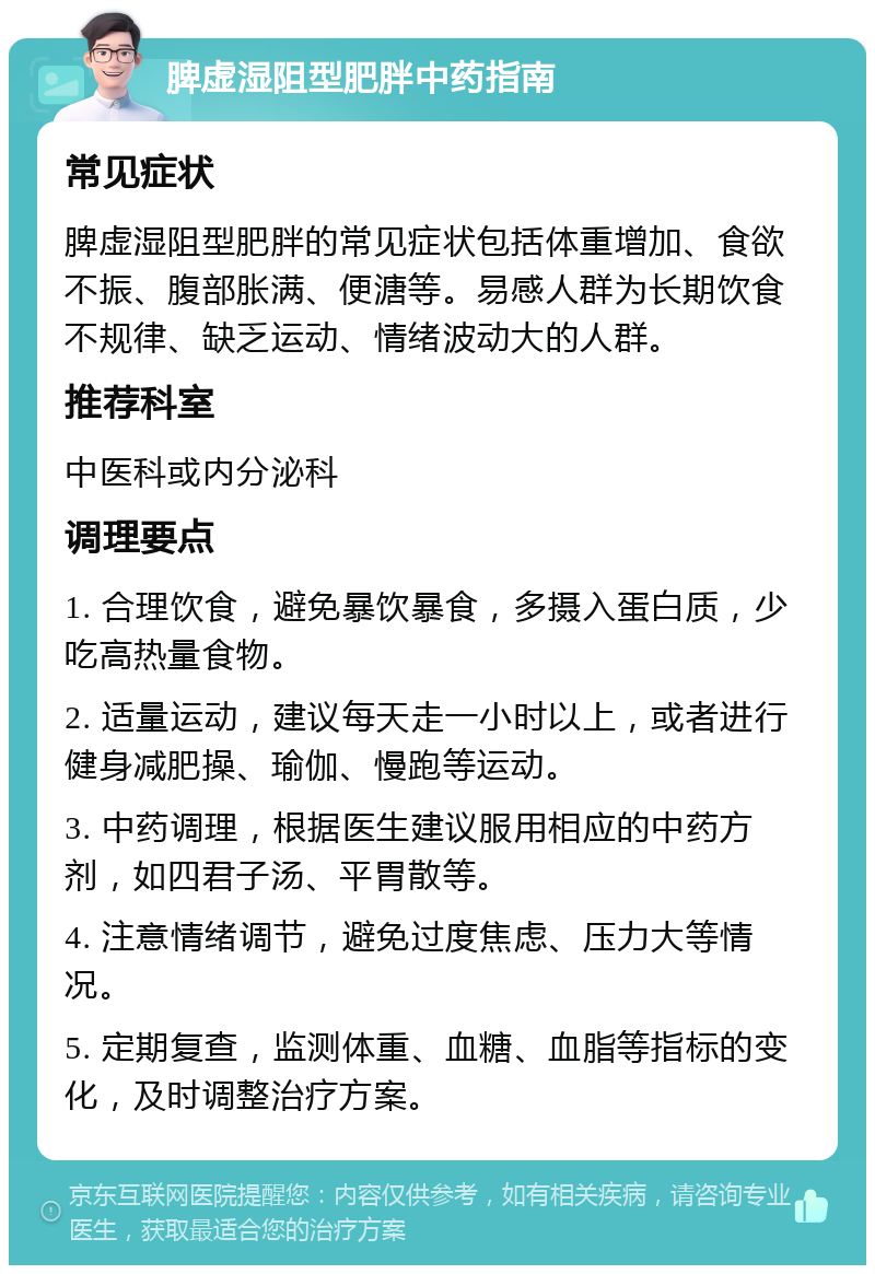 脾虚湿阻型肥胖中药指南 常见症状 脾虚湿阻型肥胖的常见症状包括体重增加、食欲不振、腹部胀满、便溏等。易感人群为长期饮食不规律、缺乏运动、情绪波动大的人群。 推荐科室 中医科或内分泌科 调理要点 1. 合理饮食，避免暴饮暴食，多摄入蛋白质，少吃高热量食物。 2. 适量运动，建议每天走一小时以上，或者进行健身减肥操、瑜伽、慢跑等运动。 3. 中药调理，根据医生建议服用相应的中药方剂，如四君子汤、平胃散等。 4. 注意情绪调节，避免过度焦虑、压力大等情况。 5. 定期复查，监测体重、血糖、血脂等指标的变化，及时调整治疗方案。