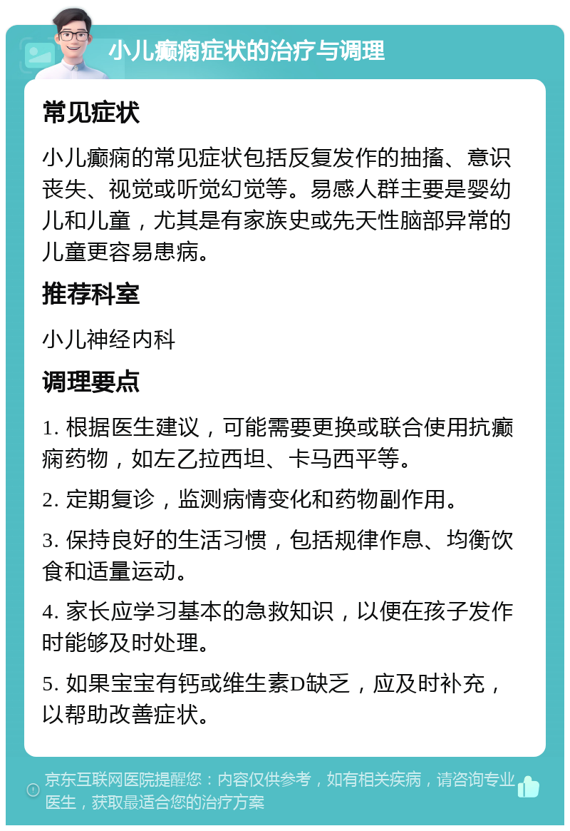 小儿癫痫症状的治疗与调理 常见症状 小儿癫痫的常见症状包括反复发作的抽搐、意识丧失、视觉或听觉幻觉等。易感人群主要是婴幼儿和儿童，尤其是有家族史或先天性脑部异常的儿童更容易患病。 推荐科室 小儿神经内科 调理要点 1. 根据医生建议，可能需要更换或联合使用抗癫痫药物，如左乙拉西坦、卡马西平等。 2. 定期复诊，监测病情变化和药物副作用。 3. 保持良好的生活习惯，包括规律作息、均衡饮食和适量运动。 4. 家长应学习基本的急救知识，以便在孩子发作时能够及时处理。 5. 如果宝宝有钙或维生素D缺乏，应及时补充，以帮助改善症状。