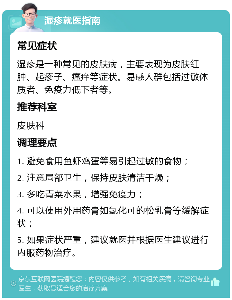 湿疹就医指南 常见症状 湿疹是一种常见的皮肤病，主要表现为皮肤红肿、起疹子、瘙痒等症状。易感人群包括过敏体质者、免疫力低下者等。 推荐科室 皮肤科 调理要点 1. 避免食用鱼虾鸡蛋等易引起过敏的食物； 2. 注意局部卫生，保持皮肤清洁干燥； 3. 多吃青菜水果，增强免疫力； 4. 可以使用外用药膏如氢化可的松乳膏等缓解症状； 5. 如果症状严重，建议就医并根据医生建议进行内服药物治疗。