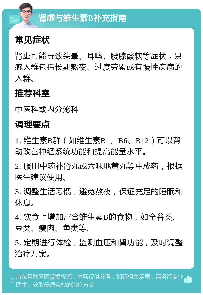 肾虚与维生素B补充指南 常见症状 肾虚可能导致头晕、耳鸣、腰膝酸软等症状，易感人群包括长期熬夜、过度劳累或有慢性疾病的人群。 推荐科室 中医科或内分泌科 调理要点 1. 维生素B群（如维生素B1、B6、B12）可以帮助改善神经系统功能和提高能量水平。 2. 服用中药补肾丸或六味地黄丸等中成药，根据医生建议使用。 3. 调整生活习惯，避免熬夜，保证充足的睡眠和休息。 4. 饮食上增加富含维生素B的食物，如全谷类、豆类、瘦肉、鱼类等。 5. 定期进行体检，监测血压和肾功能，及时调整治疗方案。