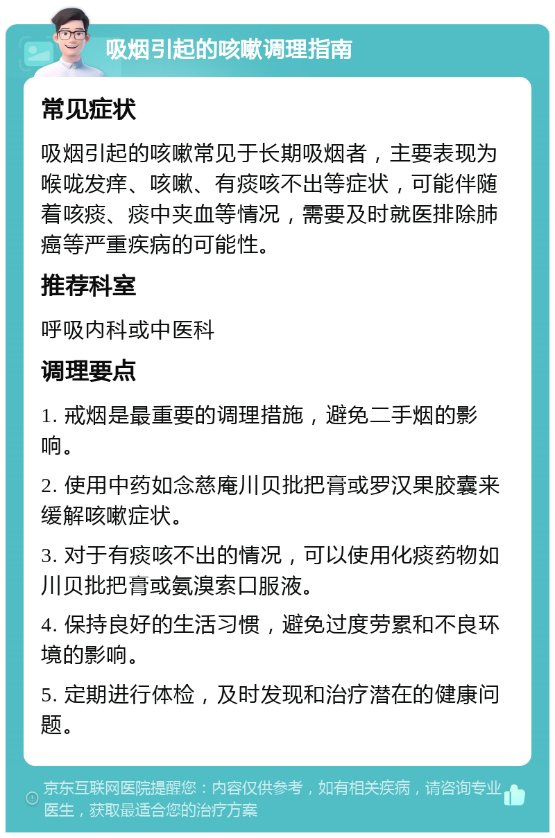 吸烟引起的咳嗽调理指南 常见症状 吸烟引起的咳嗽常见于长期吸烟者，主要表现为喉咙发痒、咳嗽、有痰咳不出等症状，可能伴随着咳痰、痰中夹血等情况，需要及时就医排除肺癌等严重疾病的可能性。 推荐科室 呼吸内科或中医科 调理要点 1. 戒烟是最重要的调理措施，避免二手烟的影响。 2. 使用中药如念慈庵川贝批把膏或罗汉果胶囊来缓解咳嗽症状。 3. 对于有痰咳不出的情况，可以使用化痰药物如川贝批把膏或氨溴索口服液。 4. 保持良好的生活习惯，避免过度劳累和不良环境的影响。 5. 定期进行体检，及时发现和治疗潜在的健康问题。