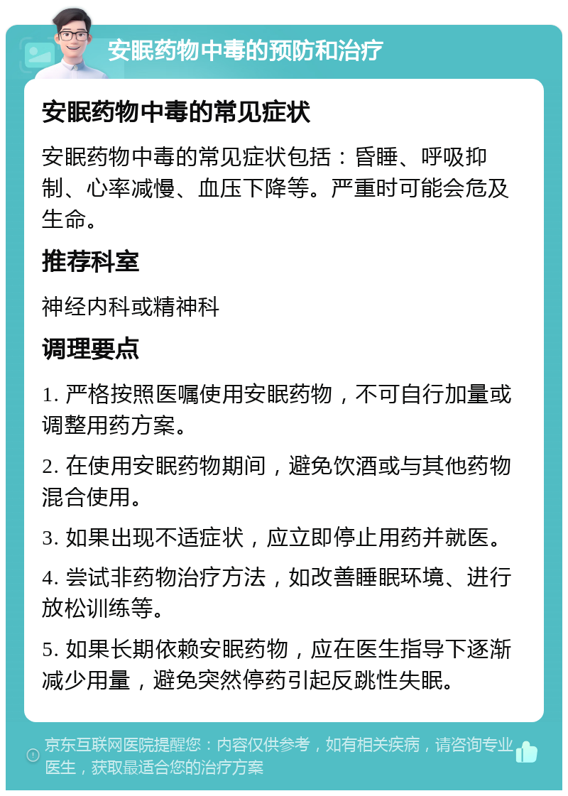 安眠药物中毒的预防和治疗 安眠药物中毒的常见症状 安眠药物中毒的常见症状包括：昏睡、呼吸抑制、心率减慢、血压下降等。严重时可能会危及生命。 推荐科室 神经内科或精神科 调理要点 1. 严格按照医嘱使用安眠药物，不可自行加量或调整用药方案。 2. 在使用安眠药物期间，避免饮酒或与其他药物混合使用。 3. 如果出现不适症状，应立即停止用药并就医。 4. 尝试非药物治疗方法，如改善睡眠环境、进行放松训练等。 5. 如果长期依赖安眠药物，应在医生指导下逐渐减少用量，避免突然停药引起反跳性失眠。