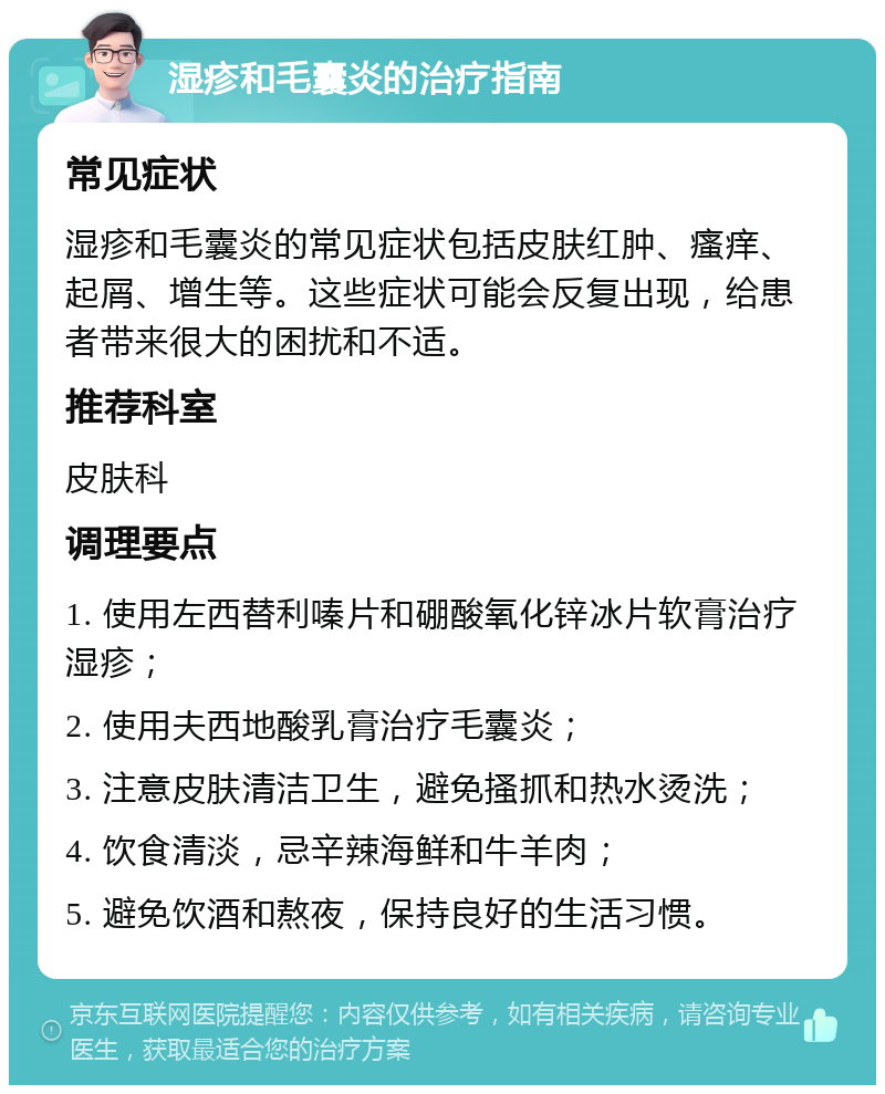 湿疹和毛囊炎的治疗指南 常见症状 湿疹和毛囊炎的常见症状包括皮肤红肿、瘙痒、起屑、增生等。这些症状可能会反复出现，给患者带来很大的困扰和不适。 推荐科室 皮肤科 调理要点 1. 使用左西替利嗪片和硼酸氧化锌冰片软膏治疗湿疹； 2. 使用夫西地酸乳膏治疗毛囊炎； 3. 注意皮肤清洁卫生，避免搔抓和热水烫洗； 4. 饮食清淡，忌辛辣海鲜和牛羊肉； 5. 避免饮酒和熬夜，保持良好的生活习惯。