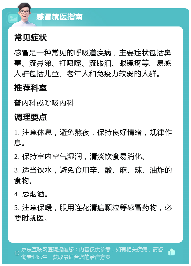 感冒就医指南 常见症状 感冒是一种常见的呼吸道疾病，主要症状包括鼻塞、流鼻涕、打喷嚏、流眼泪、眼镜疼等。易感人群包括儿童、老年人和免疫力较弱的人群。 推荐科室 普内科或呼吸内科 调理要点 1. 注意休息，避免熬夜，保持良好情绪，规律作息。 2. 保持室内空气湿润，清淡饮食易消化。 3. 适当饮水，避免食用辛、酸、麻、辣、油炸的食物。 4. 忌烟酒。 5. 注意保暖，服用连花清瘟颗粒等感冒药物，必要时就医。